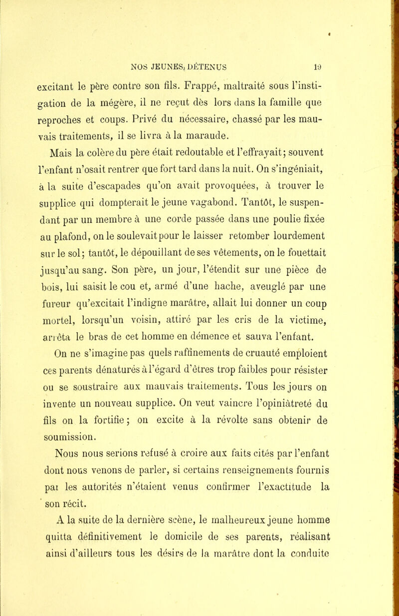 excitant le père contre son fils. Frappé, maltraité sous l’insti- gation de la mégère, il ne reçut dès lors dans la famille que reproches et coups. Privé du nécessaire, chassé par les mau- vais traitements, il se livra à la maraude. Mais la colère du père était redoutable et h effrayait; souvent l’enfant n’osait rentrer que fort tard dans la nuit. On s’ingéniait, à la suite d’escapades qu’on avait provoquées, à trouver le supplice qui dompterait le jeune vagabond. Tantôt, le suspen- dant par un membre à une corde passée dans une poulie fixée au plafond, on le soulevait pour le laisser retomber lourdement sur le sol; tantôt, le dépouillant de ses vêtements, on le fouettait jusqu’au sang. Son père, un jour, l’étendit sur une pièce de bois, lui saisit le cou et, armé d’une hache, aveuglé par une fureur qu’excitait l’indigne marâtre, allait lui donner un coup mortel, lorsqu’un voisin, attiré par les cris de la victime, arrêta le bras de cet homme en démence et sauva l’enfant. On ne s’imagine pas quels raffinements de cruauté emploient ces parents dénaturés à l’égard d’êtres trop faibles pour résister ou se soustraire aux mauvais traitements. Tous les jours on invente un nouveau supplice. On veut vaincre l’opiniâtreté du fils on la fortifie; on excite à la révolte sans obtenir de soumission. Nous nous serions refusé à croire aux faits cités par l’enfant dont nous venons de parler, si certains renseignements fournis par les autorités n’étaient venus confirmer l’exactitude la son récit. A la suite de la dernière scène, le malheureux jeune homme quitta définitivement le domicile de ses parents, réalisant ainsi d’ailleurs tous les désirs de la marâtre dont la conduite