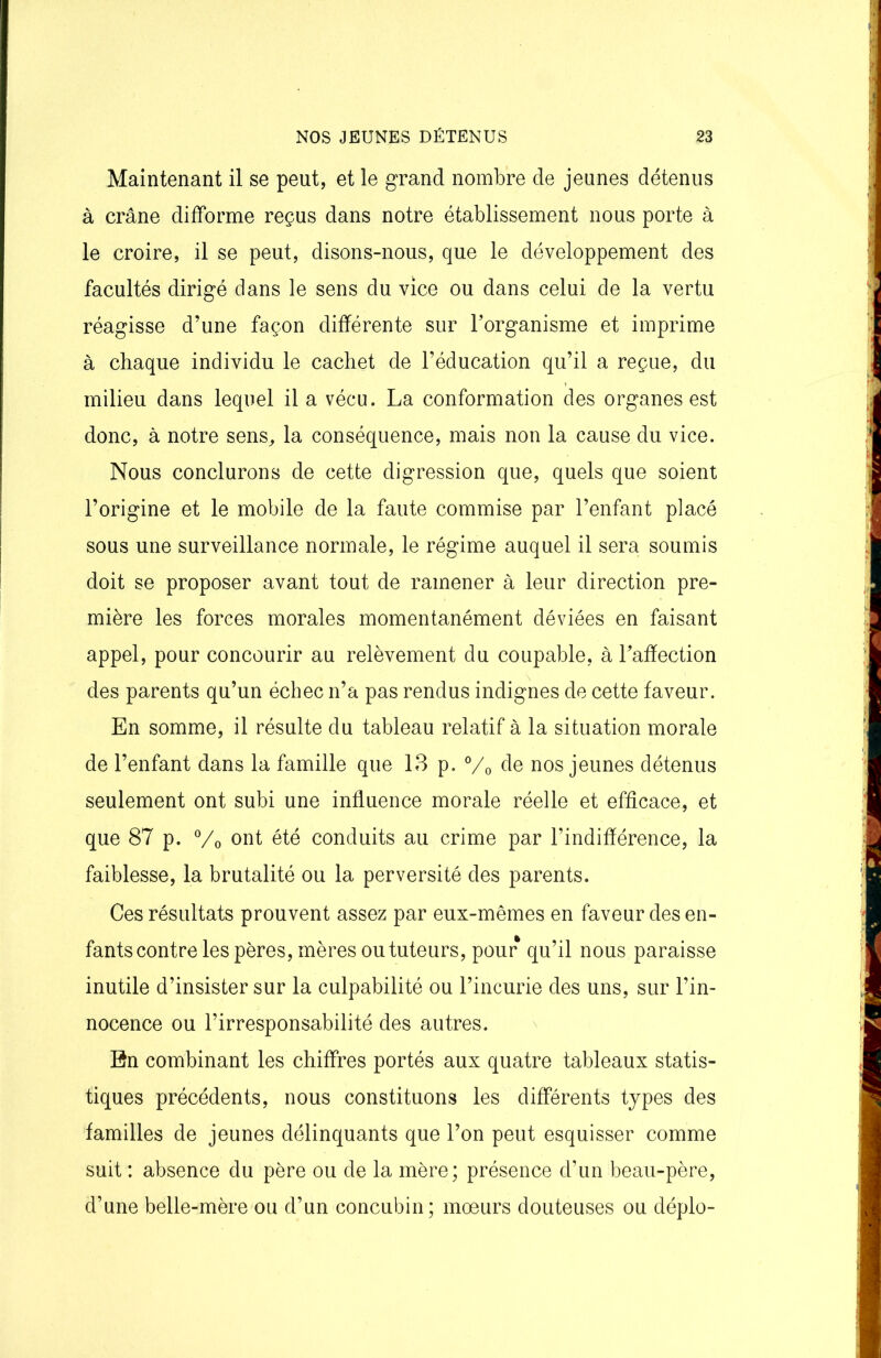 Maintenant il se peut, et le grand nombre de jeunes détenus à crâne difforme reçus dans notre établissement nous porte à le croire, il se peut, disons-nous, que le développement des facultés dirigé dans le sens du vice ou dans celui de la vertu réagisse d’une façon différente sur l’organisme et imprime à chaque individu le cachet de l’éducation qu’il a reçue, du milieu dans lequel il a vécu. La conformation des organes est donc, à notre sens, la conséquence, mais non la cause du vice. Nous conclurons de cette digression que, quels que soient l’origine et le mobile de la faute commise par l’enfant placé sous une surveillance normale, le régime auquel il sera soumis doit se proposer avant tout de ramener à leur direction pre- mière les forces morales momentanément déviées en faisant appel, pour concourir au relèvement du coupable, à l’affection des parents qu’un échec n’a pas rendus indignes de cette faveur. En somme, il résulte du tableau relatif à la situation morale de l’enfant dans la famille que 13 p. °/0 de nos jeunes détenus seulement ont subi une influence morale réelle et efficace, et que 87 p. °/0 ont été conduits au crime par l’indifférence, la faiblesse, la brutalité ou la perversité des parents. Ces résultats prouvent assez par eux-mêmes en faveur des en- fants contre les pères, mères ou tuteurs, pour qu’il nous paraisse inutile d’insister sur la culpabilité ou l’incurie des uns, sur l’in- nocence ou l’irresponsabilité des autres. En combinant les chiffres portés aux quatre tableaux statis- tiques précédents, nous constituons les différents types des familles de jeunes délinquants que l’on peut esquisser comme suit : absence du père ou de la mère; présence d’un beau-père, d’une belle-mère ou d’un concubin; moeurs douteuses ou déplo-