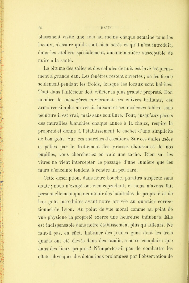 PtAUX 6G blissement visite une fois au moins chaque semaine tous les locaux, s’assure qu’ils sont bien aérés et qu’il n’est introduit, clans les ateliers spécialement, aucune matière susceptible de nuire à la santé. Le bitume des salles et des cellules de nuit est lavé fréquem- ment à grande eau. Les fenêtres restent ouvertes ; on les ferme seulement pendant les froids, lorsque les locaux sont habités. Tout dans l’intérieur doit refléter la plus grande propreté. Bon nombre de ménagères envieraient ces cuivres brillants, ces armoires simples au vernis luisant et ces modestes tables, sans peinture il est vrai, mais sans souillure. Tout, jusqu’aux parois des murailles blanchies chaque année à la chaux, respire la propreté et donne à l’établissement le cachet d’une simplicité de bon goût. Sur ces marches d’escaliers. Sur ces dalles usées et polies par le frottement des grosses chaussures de nos pupilles, vous chercheriez en vain une tache. Rien sur les vitres ne vient intercepter le passage d’une lumière que les murs d’enceinte tendent à rendre un peu rare. Cette description, dans notre bouche, paraîtra suspecte sans doute; nous n’exagérons rien cependant, et nous n’avons fait personnellement que maintenir des habitudes de propreté et de bon goût introduites avant notre arrivée au quartier correc- tionnel de Lyon. Au point de vue moral comme au point de vue physique la propreté exerce une heureuse influence. Elle est indispensable dans notre établissement plus qu’ailleurs. Ne faut-il pas, en effet, habituer des jeunes gens dont les trois quarts ont été élevés dans des taudis, à ne se complaire que dans des lieux propres? N’importe-t-il pas de combattre les effets physiques des détentions prolongées par l’observation de