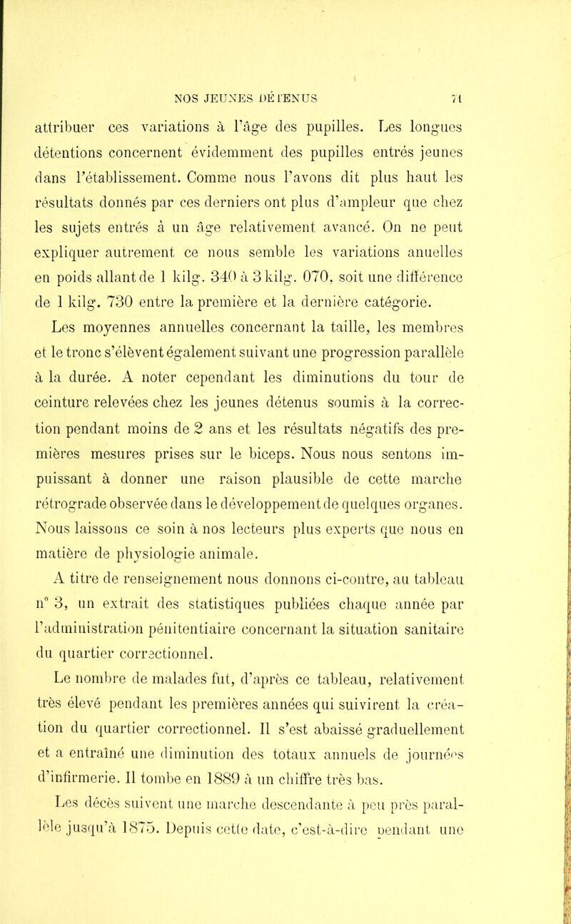 attribuer ces variations à l’âge des pupilles. Les longues détentions concernent évidemment des pupilles entrés jeunes dans rétablissement. Comme nous l’avons dit plus haut les résultats donnés par ces derniers ont plus d’ampleur que chez les sujets entrés à un âge relativement avancé. On ne peut expliquer autrement ce nous semble les variations anuelles en poids allant de 1 kilg. 340 à 3 kilg. 070. soit une différence de 1 kilg. 730 entre la première et la dernière catégorie. Les moyennes annuelles concernant la taille, les membres et le tronc s’élèvent également suivant une progression parallèle à la durée. A noter cependant les diminutions du tour de ceinture relevées chez les jeunes détenus soumis à la correc- tion pendant moins de 2 ans et les résultats négatifs des pre- mières mesures prises sur le biceps. Nous nous sentons im- puissant à donner une raison plausible de cette marche rétrograde observée dans le développement de quelques organes. Nous laissons ce soin à nos lecteurs plus experts que nous en matière de physiologie animale. A titre de renseignement nous donnons ci-contre, au tableau n° 3, un extrait des statistiques publiées chaque année par l’administration pénitentiaire concernant la situation sanitaire du quartier correctionnel. Le nombre de malades fut, d’après ce tableau, relativement très élevé pendant les premières années qui suivirent la créa- tion du quartier correctionnel. Il s’est abaissé graduellement et a entraîné une diminution des totaux annuels de journées d’infirmerie. Il tombe en 1889 à un chiffre très bas. Les décès suivent une marche descendante à peu près paral- lèle jusqu’à 1875. Depuis cette date, c’est-à-dire pendant une