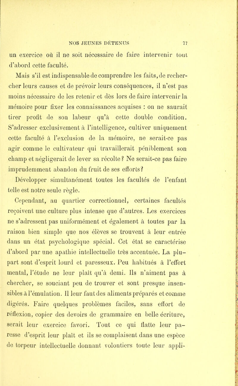 un exercice où il ne soit nécessaire de faire intervenir tout d’abord cette faculté. Mais s’il est indispensable de comprendre les faits, de recher- cher leurs causes et de prévoir leurs conséquences, il n’est pas moins nécessaire de les retenir et dès lors de faire intervenir la mémoire pour fixer les connaissances acquises : on ne saurait tirer profit de son labeur qu’à cette double condition. S’adresser exclusivement à l’intelligence, cultiver uniquement cette faculté à l’exclusion de la mémoire, ne serait-ce pas agir comme le cultivateur qui travaillerait péniblement son champ et négligerait de lever sa récolte? Ne serait-ce pas faire imprudemment abandon du fruit de ses efforts? Développer simultanément toutes les facultés de l’enfant telle est notre seule règle. Cependant, au quartier correctionnel, certaines facultés reçoivent une culture plus intense que d’autres. Les exercices ne s’adressent pas uniformément et également à toutes par la raison bien simple que nos élèves se trouvent à leur entrée dans un état psychologique spécial. Cet état se caractérise d’abord par une apathie intellectuelle très accentuée. La plu- part sont d’esprit lourd et paresseux. Peu habitués à l’effort mental, l’étude ne leur plaît qu’à demi. Ils n’aiment pas à chercher, se souciant peu de trouver et sont presque insen- sibles à l’émulation. Il leur faut des aliments préparés et comme digérés. Faire quelques problèmes faciles, sans effort de réflexion, copier des devoirs de grammaire en belle écriture, serait leur exercice favori. Tout ce qui flatte leur pa- resse d’esprit leur plaît et ils se complaisent dans une espèce de torpeur intellectuelle donnant volontiers toute leur appli-