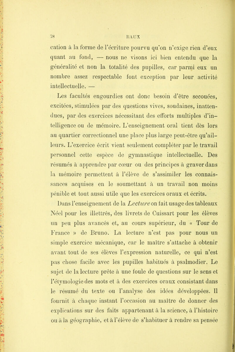 cation à la forme de l’écriture pourvu qu’on n’exige rien d’eux quant au fond, — nous ne visons ici bien entendu que la généralité et non la totalité des pupilles, car parmi eux un nombre assez respectable font exception par leur activité intellectuelle. — Les facultés engourdies ont donc besoin d’être secouées, excitées, stimulées par des questions vives, soudaines, inatten- dues, par des exercices nécessitant des efforts multiples d’in- telligence ou de mémoire. L’enseignement oral tient dès lors au quartier correctionnel une place plus large peut-être qu’ail- leurs. L’exercice écrit vient seulement compléter par le travail personnel cette espèce de gymnastique intellectuelle. Des résumés à apprendre par cœur ou des principes à graver dans la mémoire permettent à l’élève de s’assimiler les connais- sances acquises en le soumettant à un travail non moins pénible et tout aussi utile que les exercices oraux et écrits. Dans l’enseignement de la Lecture on fait usage des tableaux Néel pour les illettrés, des livrets de Cuissart pour les élèves un peu plus avancés et, au cours supérieur, du « Tour de France » de Bruno. La lecture n’est pas pour nous un simple exercice mécanique, car le maître s’attache à obtenir avant tout de ses élèves l’expression naturelle, ce qui n’est pas chose facile avec les pupilles habitués à psalmodier. Le sujet de la lecture prête à une foule de questions sur le sens et l’étymologie des mots et à des exercices oraux consistant dans le résumé du texte ou l’analyse des idées développées. Il fournit à chaque instant l’occasion au maître de donner des explications sur des faits appartenant à la science, à l’histoire ou à la géographie, et à l’élève de s’habituer à rendre sa pensée