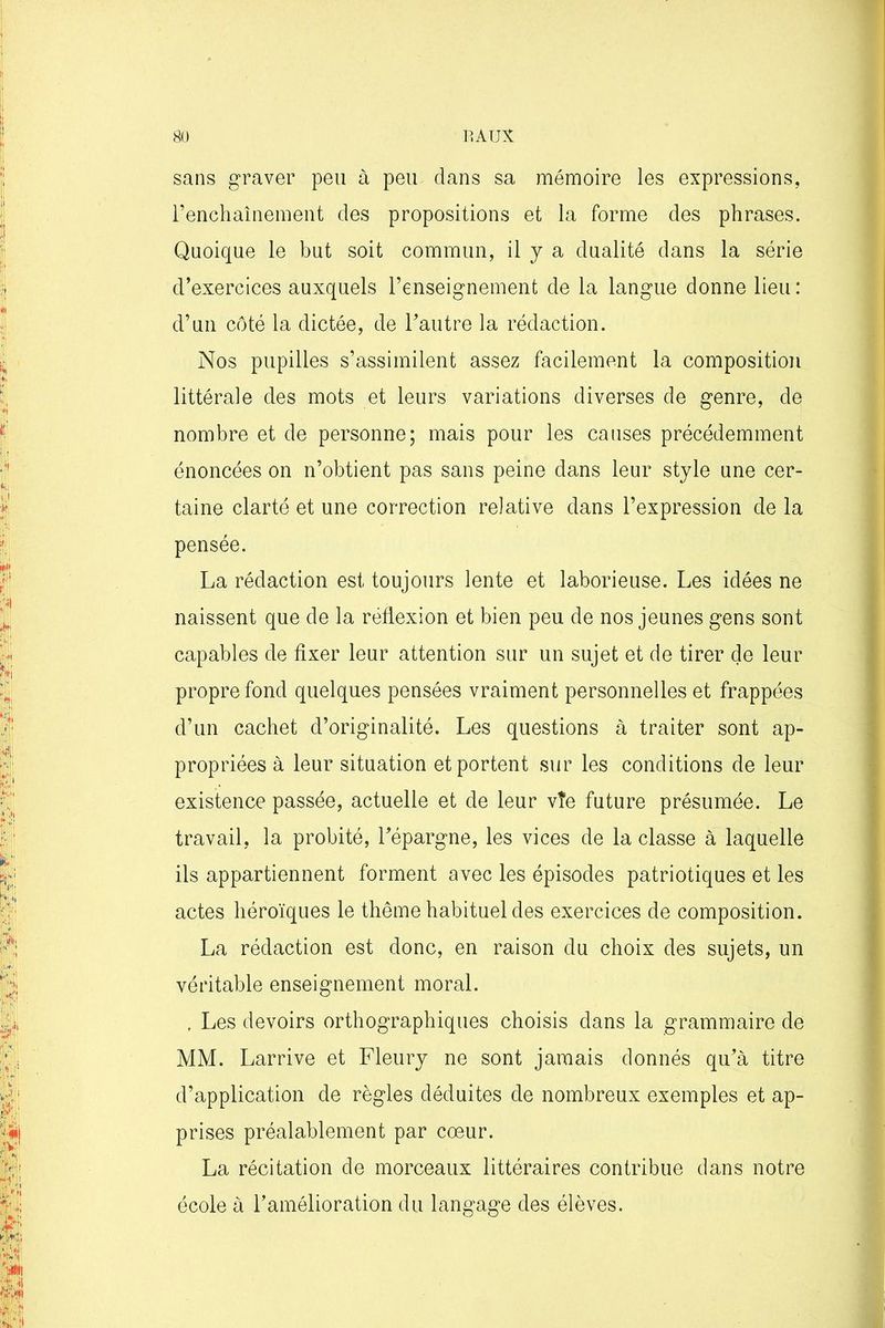 sans graver peu à peu dans sa mémoire les expressions, l’enchaînement des propositions et la forme des phrases. Quoique le but soit commun, il y a dualité dans la série d’exercices auxquels l’enseignement de la langue donne lieu: d’un côté la dictée, de l’autre la rédaction. Nos pupilles s’assimilent assez facilement la composition littérale des mots et leurs variations diverses de genre, de nombre et de personne; mais pour les causes précédemment énoncées on n’obtient pas sans peine dans leur style une cer- taine clarté et une correction relative dans l’expression de la pensée. La rédaction est toujours lente et laborieuse. Les idées ne naissent que de la réflexion et bien peu de nos jeunes gens sont capables de fixer leur attention sur un sujet et de tirer de leur propre fond quelques pensées vraiment personnelles et frappées d’un cachet d’originalité. Les questions à traiter sont ap- propriées à leur situation et portent sur les conditions de leur existence passée, actuelle et de leur vîe future présumée. Le travail, la probité, l’épargne, les vices de la classe à laquelle ils appartiennent forment avec les épisodes patriotiques et les actes héroïques le thème habituel des exercices de composition. La rédaction est donc, en raison du choix des sujets, un véritable enseignement moral. , Les devoirs orthographiques choisis dans la grammaire de MM. Larrive et Fleury ne sont jamais donnés qu’à titre d’application de règles déduites de nombreux exemples et ap- prises préalablement par cœur. La récitation de morceaux littéraires contribue dans notre école à l’amélioration du langage des élèves.