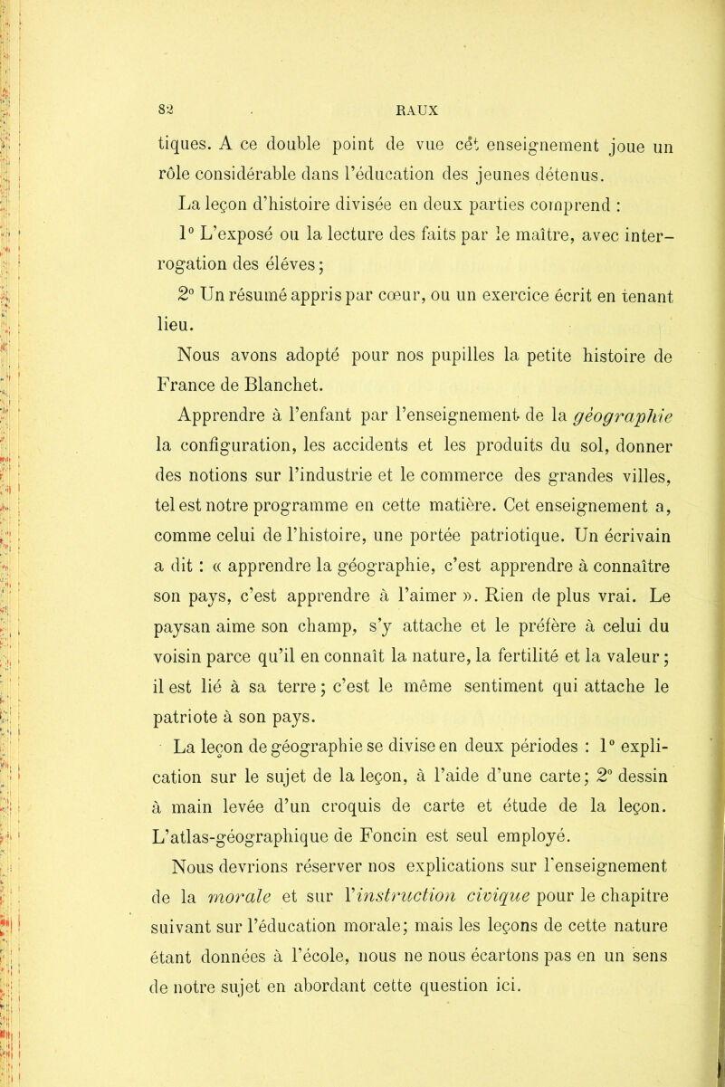 tiques. A ce double point de vue cét enseignement joue un rôle considérable dans l’éducation des jeunes détenus. La leçon d’histoire divisée en deux parties comprend : 1° L’exposé ou la lecture des faits par le maître, avec inter- rogation des éléves ; 2° Un résumé appris par cœur, ou un exercice écrit en tenant lieu. Nous avons adopté pour nos pupilles la petite histoire de France de Blanchet. Apprendre à l’enfant par l’enseignement de la géographie la configuration, les accidents et les produits du sol, donner des notions sur l’industrie et le commerce des grandes villes, tel est notre programme en cette matière. Cet enseignement a, comme celui de l’histoire, une portée patriotique. Un écrivain a dit : « apprendre la géographie, c’est apprendre à connaître son pays, c’est apprendre à l’aimer ». Rien de plus vrai. Le paysan aime son champ, s’y attache et le préfère à celui du voisin parce qu’il en connaît la nature, la fertilité et la valeur ; il est lié à sa terre ; c’est le même sentiment qui attache le patriote à son pays. La leçon de géographie se divise en deux périodes : 1° expli- cation sur le sujet de la leçon, à l’aide d’une carte; 2° dessin à main levée d’un croquis de carte et étude de la leçon. L’atlas-géographique de Foncin est seul employé. Nous devrions réserver nos explications sur renseignement de la morale et sur Y instruction civique pour le chapitre suivant sur l’éducation morale; mais les leçons de cette nature étant données à l’école, nous ne nous écartons pas en un sens de notre sujet en abordant cette question ici.