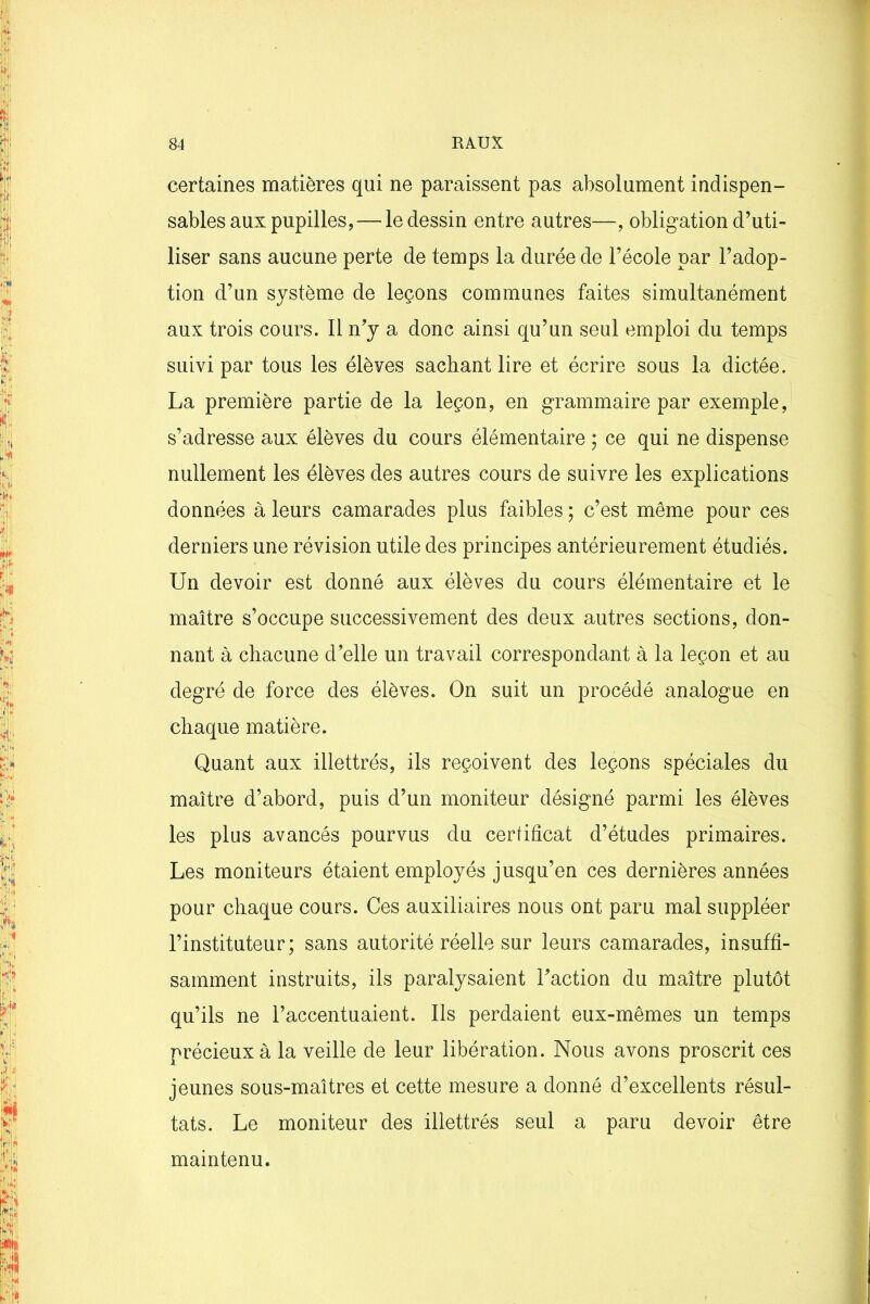 certaines matières qui ne paraissent pas absolument indispen- sables aux pupilles, — le dessin entre autres—, obligation d’uti- liser sans aucune perte de temps la durée de l’école par l’adop- tion d’un système de leçons communes faites simultanément aux trois cours. Il n’y a donc ainsi qu’un seul emploi du temps suivi par tous les élèves sachant lire et écrire sous la dictée. La première partie de la leçon, en grammaire par exemple, s’adresse aux élèves du cours élémentaire ; ce qui ne dispense nullement les élèves des autres cours de suivre les explications données à leurs camarades plus faibles ; c’est même pour ces derniers une révision utile des principes antérieurement étudiés. Un devoir est donné aux élèves du cours élémentaire et le maître s’occupe successivement des deux autres sections, don- nant à chacune d’elle un travail correspondant à la leçon et au degré de force des élèves. On suit un procédé analogue en chaque matière. Quant aux illettrés, ils reçoivent des leçons spéciales du maître d’abord, puis d’un moniteur désigné parmi les élèves les plus avancés pourvus du certificat d’études primaires. Les moniteurs étaient employés jusqu’en ces dernières années pour chaque cours. Ces auxiliaires nous ont paru mal suppléer l’instituteur; sans autorité réelle sur leurs camarades, insuffi- samment instruits, ils paralysaient l’action du maître plutôt qu’ils ne l’accentuaient. Ils perdaient eux-mêmes un temps précieux à la veille de leur libération. Nous avons proscrit ces jeunes sous-maîtres et cette mesure a donné d’excellents résul- tats. Le moniteur des illettrés seul a paru devoir être maintenu.