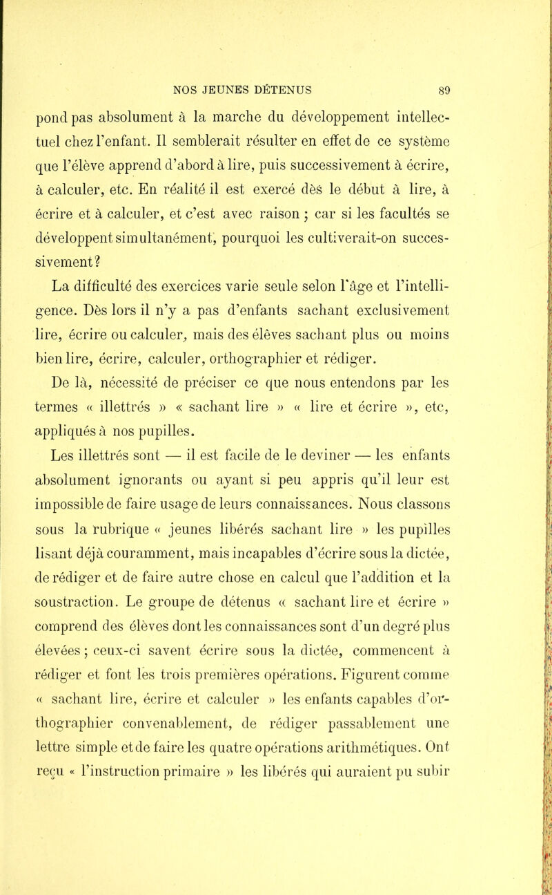 pond pas absolument à la marche du développement intellec- tuel chez l’enfant. Il semblerait résulter en effet de ce système que l’élève apprend d’abord à lire, puis successivement à écrire, à calculer, etc. En réalité il est exercé dès le début à lire, à écrire et à calculer, et c’est avec raison ; car si les facultés se développent simultanément, pourquoi les cultiverait-on succes- sivement? La difficulté des exercices varie seule selon l'âge et l’intelli- gence. Dès lors il n’y a pas d’enfants sachant exclusivement lire, écrire ou calculer, mais des élèves sachant plus ou moins bien lire, écrire, calculer, orthographier et rédiger. De là, nécessité de préciser ce que nous entendons par les termes « illettrés » « sachant lire » « lire et écrire », etc, appliqués à nos pupilles. Les illettrés sont — il est facile de le deviner — les enfants absolument ignorants ou ayant si peu appris qu’il leur est impossible de faire usage de leurs connaissances. Nous classons sous la rubrique « jeunes libérés sachant lire » les pupilles lisant déjà couramment, mais incapables d’écrire sous la dictée, de rédiger et de faire autre chose en calcul que l’addition et la soustraction. Le groupe de détenus « sachant lire et écrire » comprend des élèves dont les connaissances sont d’un degré plus élevées ; ceux-ci savent écrire sous la dictée, commencent à rédiger et font les trois premières opérations. Figurent comme « sachant lire, écrire et calculer » les enfants capables d’or- thographier convenablement, de rédiger passablement une lettre simple et de faire les quatre opérations arithmétiques. Ont reçu « l’instruction primaire » les libérés qui auraient pu subir