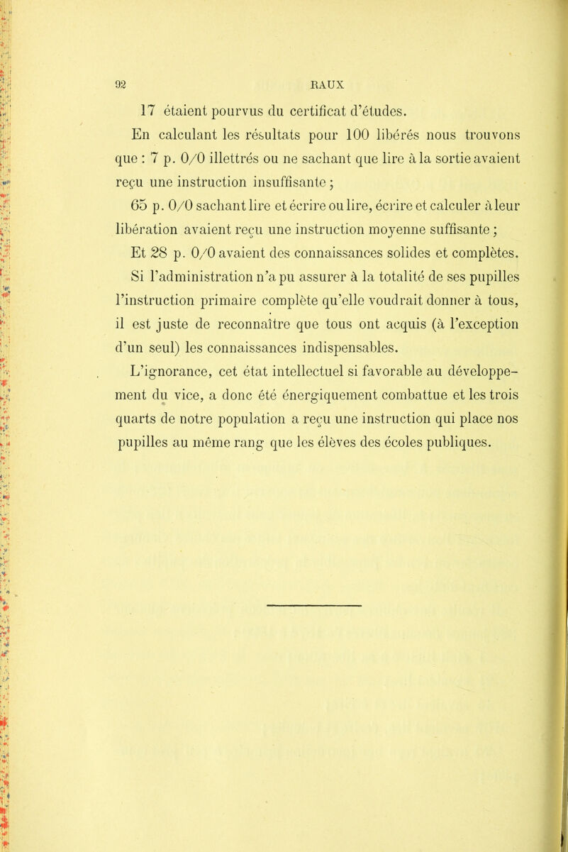 17 étaient pourvus du certificat d’études. En calculant les résultats pour 100 libérés nous trouvons que :7 p. 0/0 illettrés ou ne sachant que lire à la sortie avaient reçu une instruction insuffisante ; 65 p. 0/0 sachant lire et écrire ou lire, écrire et calculer à leur libération avaient reçu une instruction moyenne suffisante ; Et 28 p. 0/0 avaient des connaissances solides et complètes. Si l’administration n’a pu assurer à la totalité de ses pupilles l’instruction primaire complète qu’elle voudrait donner à tous, il est juste de reconnaître que tous ont acquis (à l’exception d’un seul) les connaissances indispensables. L’ignorance, cet état intellectuel si favorable au développe- ment du vice, a donc été énergiquement combattue et les trois quarts de notre population a reçu une instruction qui place nos pupilles au même rang que les élèves des écoles publiques.