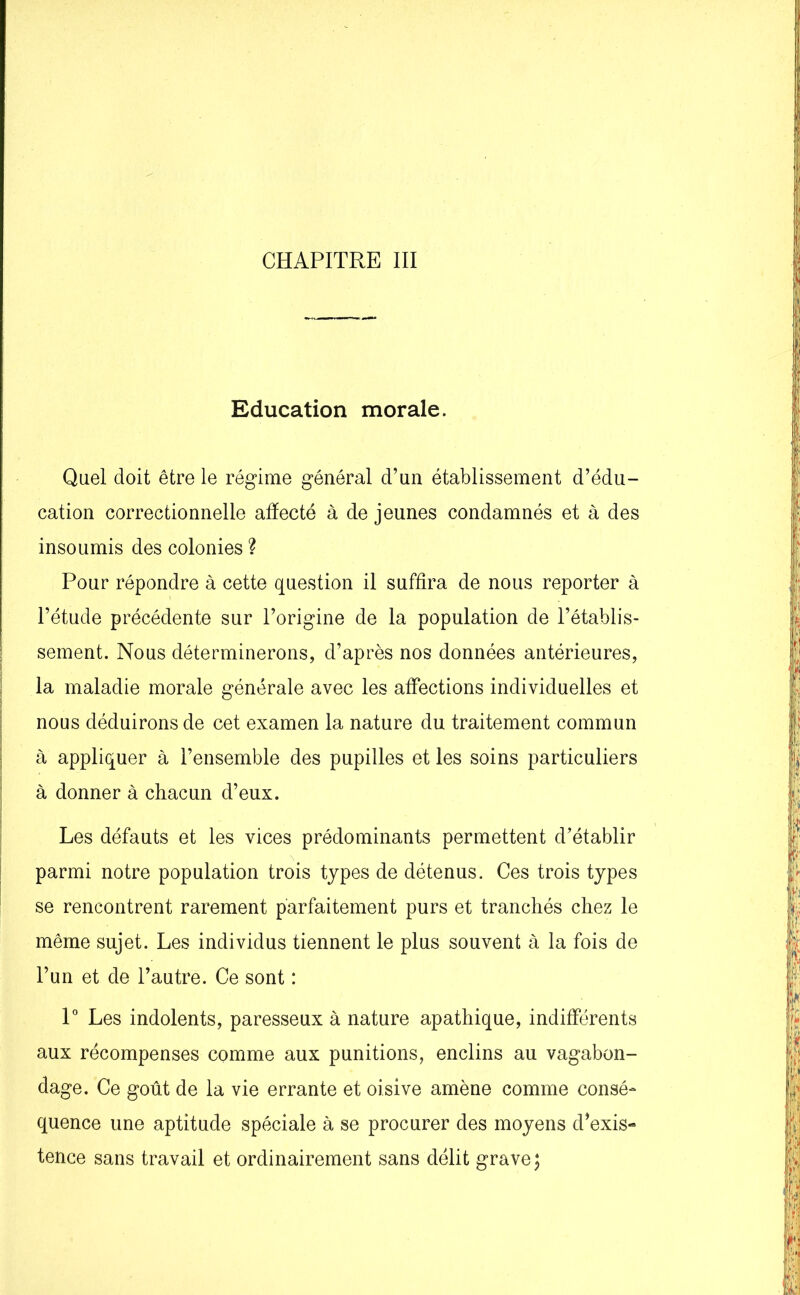 CHAPITRE III Education morale. Quel doit être le régime général d’un établissement d’édu- cation correctionnelle afïecté à de jeunes condamnés et à des insoumis des colonies ? Pour répondre à cette question il suffira de nous reporter à l’étude précédente sur l’origine de la population de l’établis- sement. Nous déterminerons, d’après nos données antérieures, la maladie morale générale avec les affections individuelles et nous déduirons de cet examen la nature du traitement commun à appliquer à l’ensemble des pupilles et les soins particuliers à donner à chacun d’eux. Les défauts et les vices prédominants permettent d’établir parmi notre population trois types de détenus. Ces trois types se rencontrent rarement parfaitement purs et tranchés chez le même sujet. Les individus tiennent le plus souvent à la fois de l’un et de l’autre. Ce sont : 1° Les indolents, paresseux à nature apathique, indifférents aux récompenses comme aux punitions, enclins au vagabon- dage. Ce goût de la vie errante et oisive amène comme consé- quence une aptitude spéciale à se procurer des moyens d’exis- tence sans travail et ordinairement sans délit grave;
