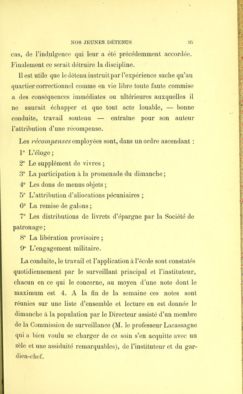 cas, de l’indulgence qui leur a été précédemment accordée. Finalement ce serait détruire la discipline. Il est utile que ledétenu instruit par l’expérience sache qu’au quartier correctionnel comme en vie libre toute faute commise a des conséquences immédiates ou ultérieures auxquelles il ne saurait échapper et que tout acte louable, — bonne conduite, travail soutenu — entraîne pour son auteur l’attribution d’une récompense. Les récompenses employées sont, dans un ordre ascendant : 1° L’éloge; 2° Le supplément de vivres ; 3° La participation à la promenade du dimanche ; 4° Les dons de menus objets ; 5° L’attribution d’aliocations pécuniaires ; 6° La remise de galons ; 7° Les distributions de livrets d’épargne par la Société de patronage ; 8° La libération provisoire ; 9° L’engagement militaire. La conduite, le travail et l’application à l’école sont constatés quotidiennement par le surveillant principal et l’instituteur, chacun en ce qui le concerne, au moyen d’une note dont le maximum est 4. A la fin de la semaine ces notes sont réunies sur une liste d’ensemble et lecture en est donnée le dimanche à la population par le Directeur assisté d’un membre de la Commission de surveillance (M. le professeur Lacassagne qui a bien voulu se charger de ce soin s’en acquitte avec un zèle et une assiduité remarquables), de l’instituteur et du gar- dien-chef.