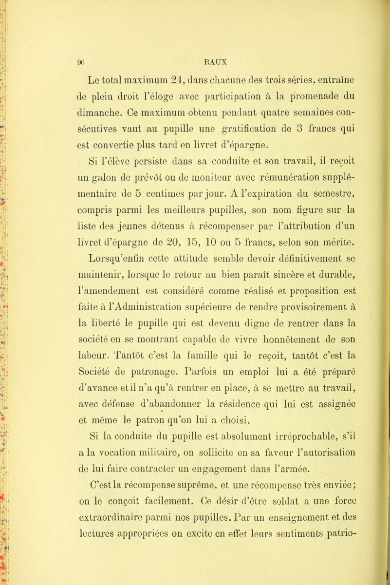 Le total maximum 24, dans chacune des trois séries, entraîne de plein droit l’éloge avec participation à la promenade du dimanche. Ce maximum obtenu pendant quatre semaines con- sécutives vaut au pupille une gratification de 3 francs qui est convertie plus tard en livret d’épargne. Si l’élève persiste dans sa conduite et son travail, il reçoit un galon de prévôt ou de moniteur avec rémunération supplé- mentaire de 5 centimes par jour. A l’expiration du semestre, compris parmi les meilleurs pupilles, son nom figure sur la liste des jeunes détenus à récompenser par l’attribution d’un livret d’épargne de 20, 15, 10 ou 5 francs, selon son mérite. Lorsqu’enfin cette attitude semble devoir définitivement se maintenir, lorsque le retour au bien paraît sincère et durable, l’amendement est considéré comme réalisé et proposition est faite à l’Administration supérieure de rendre provisoirement à la liberté le pupille qui est devenu digne de rentrer dans la société en se montrant capable de vivre honnêtement de son labeur. Tantôt c’est la famille qui le reçoit, tantôt c’est la Société de patronage. Parfois un emploi lui a été préparé d’avance et il n’a qu’à rentrer en place, à se mettre au travail, avec défense d’abandonner la résidence qui lui est assignée et même le patron qu’on lui a choisi. Si la conduite du pupille est absolument irréprochable, s’il a la vocation militaire, on sollicite en sa faveur l’autorisation de lui faire contracter un engagement dans l’armée. C’est la récompense suprême, et une récompense très enviée; on le conçoit facilement. Ce désir d’être soldat a une force extraordinaire parmi nos pupilles. Par un enseignement et des lectures appropriées on excite en effet leurs sentiments patrio-