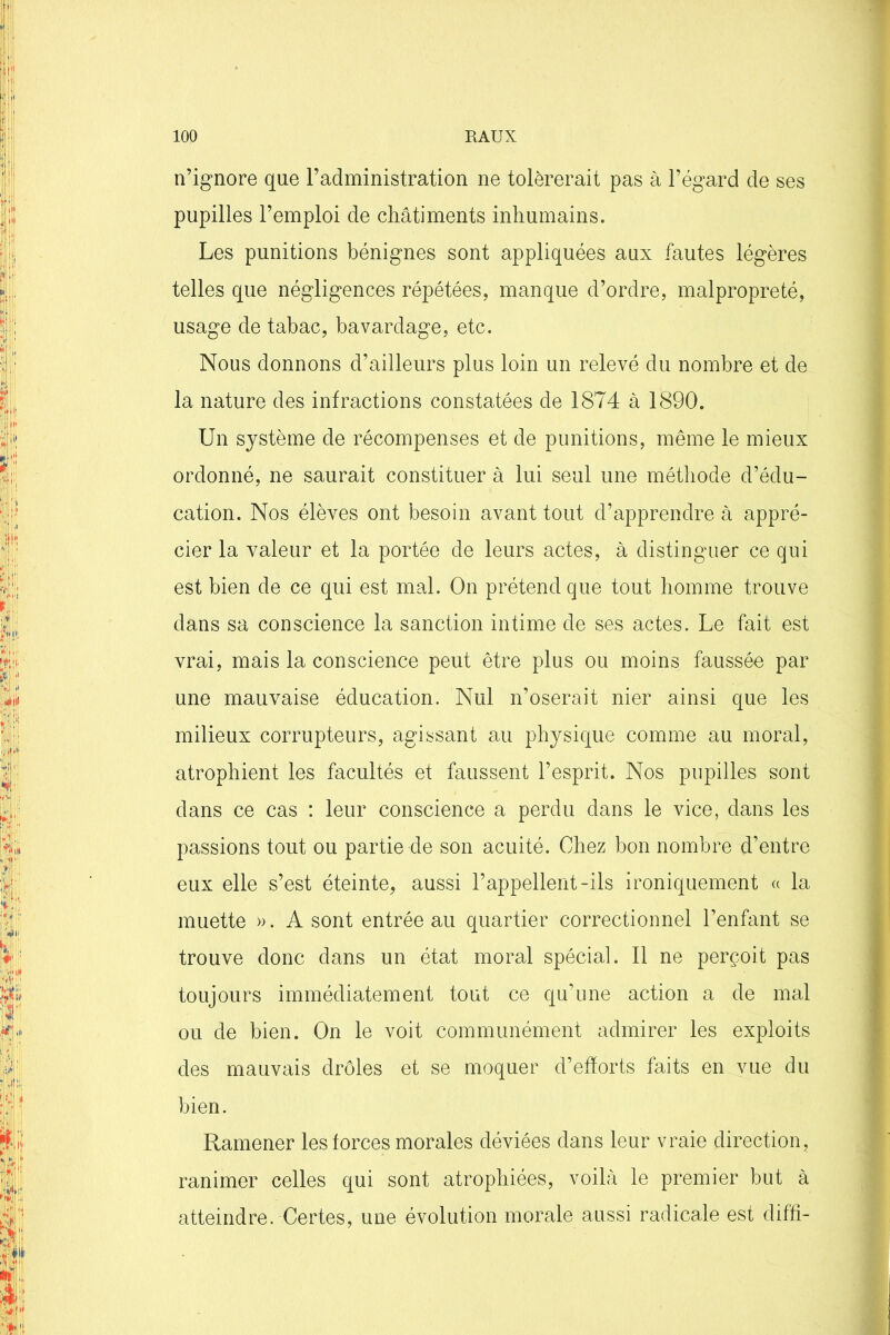 n’ignore que l’administration ne tolérerait pas à l’égard de ses pupilles l’emploi de châtiments inhumains. Les punitions bénignes sont appliquées aux fautes légères telles que négligences répétées, manque d’ordre, malpropreté, usage de tabac, bavardage, etc. Nous donnons d’ailleurs plus loin un relevé du nombre et de la nature des infractions constatées de 1874 à 1890. Un système de récompenses et de punitions, même le mieux ordonné, ne saurait constituer à lui seul une méthode d’édu- cation. Nos élèves ont besoin avant tout d’apprendre à appré- cier la valeur et la portée de leurs actes, à distinguer ce qui est bien de ce qui est mal. On prétend que tout homme trouve dans sa conscience la sanction intime de ses actes. Le fait est vrai, mais la conscience peut être plus ou moins faussée par une mauvaise éducation. Nul n’oserait nier ainsi que les milieux corrupteurs, agissant au physique comme au moral, atrophient les facultés et faussent l’esprit. Nos pupilles sont dans ce cas : leur conscience a perdu dans le vice, dans les passions tout ou partie de son acuité. Chez bon nombre d’entre eux elle s’est éteinte, aussi l’appellent-ils ironiquement « la muette ». A sont entrée au quartier correctionnel l’enfant se trouve donc dans un état moral spécial. Il ne perçoit pas toujours immédiatement tout ce qu’une action a de mal ou de bien. On le voit communément admirer les exploits des mauvais drôles et se moquer d’efforts faits en vue du bien. Ramener les forces morales déviées dans leur vraie direction, ranimer celles qui sont atrophiées, voilà le premier but à atteindre. Certes, une évolution morale aussi radicale est difh-
