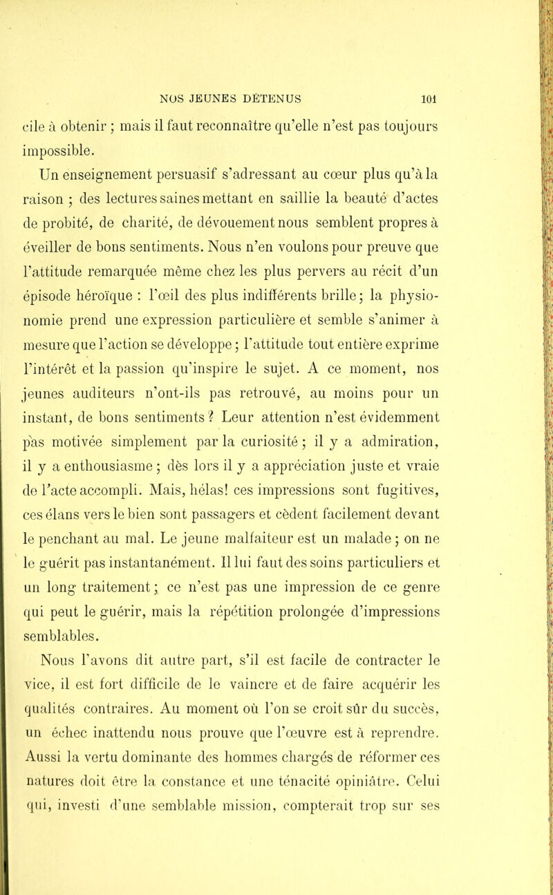 cile à obtenir ; mais il faut reconnaître qu’elle n’est pas toujours impossible. Un enseignement persuasif s’adressant au coeur plus qu’à la raison ; des lectures saines mettant en saillie la beauté d’actes de probité, de charité, de dévouement nous semblent propres à éveiller de bons sentiments. Nous n’en voulons pour preuve que l’attitude remarquée même chez les plus pervers au récit d’un épisode héroïque : l’oeil des plus indifférents brille ; la physio- nomie prend une expression particulière et semble s’animer à mesure que l’action se développe ; l’attitude tout entière exprime l’intérêt et la passion qu’inspire le sujet. A ce moment, nos jeunes auditeurs n’ont-ils pas retrouvé, au moins pour un instant, de bons sentiments? Leur attention n’est évidemment pas motivée simplement parla curiosité; il y a admiration, il y a enthousiasme ; dès lors il y a appréciation juste et vraie de l’acte accompli. Mais, hélas! ces impressions sont fugitives, ces élans vers le bien sont passagers et cèdent facilement devant le penchant au mal. Le jeune malfaiteur est un malade ; on ne le guérit pas instantanément. 11 lui faut des soins particuliers et un long traitement ; ce n’est pas une impression de ce genre qui peut le guérir, mais la répétition prolongée d’impressions semblables. Nous l’avons dit autre part, s’il est facile de contracter le vice, il est fort difficile de le vaincre et de faire acquérir les qualités contraires. Au moment où l’on se croit sûr du succès, un échec inattendu nous prouve que l’oeuvre est à reprendre. Aussi la vertu dominante des hommes chargés de réformer ces natures doit être la constance et une ténacité opiniâtre. Celui qui, investi d’une semblable mission, compterait trop sur ses