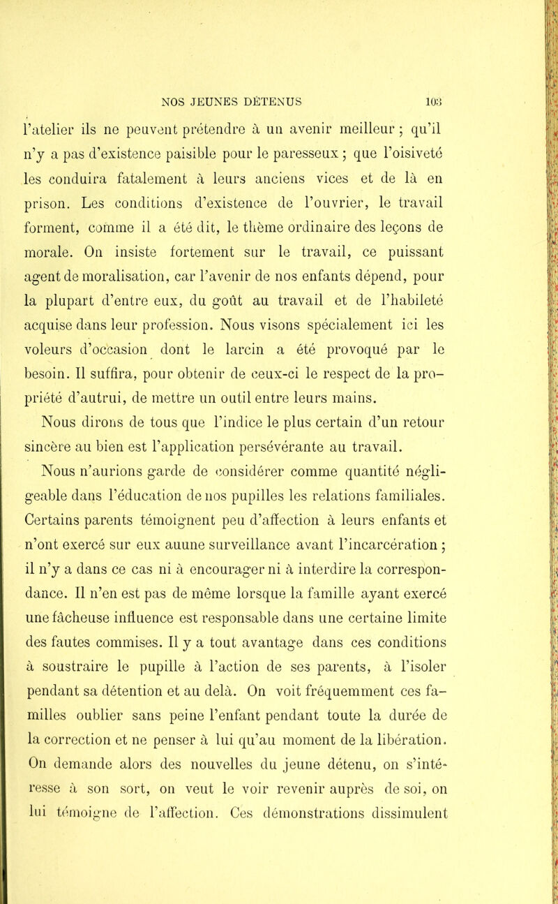 l’atelier ils ne peuvent prétendre à un avenir meilleur ; qu’il n’y a pas d’existence paisible pour le paresseux ; que l’oisiveté les conduira fatalement à leurs anciens vices et de là en prison. Les conditions d’existence de l’ouvrier, le travail forment, comme il a été dit, le thème ordinaire des leçons de morale. On insiste fortement sur le travail, ce puissant agent de moralisation, car l’avenir de nos enfants dépend, pour la plupart d’entre eux, du goût au travail et de l’habileté acquise dans leur profession. Nous visons spécialement ici les voleurs d’occasion dont le larcin a été provoqué par le besoin. Il suffira, pour obtenir de ceux-ci le respect de la pro- priété d’autrui, de mettre un outil entre leurs mains. Nous dirons de tous que l’indice le plus certain d’un retour sincère au bien est l’application persévérante au travail. Nous n’aurions garde de considérer comme quantité négli- geable dans l’éducation de nos pupilles les relations familiales. Certains parents témoignent peu d’affection à leurs enfants et n’ont exercé sur eux auune surveillance avant l’incarcération ; il n’y a dans ce cas ni à encourager ni à interdire la correspon- dance. Il n’en est pas de même lorsque la famille ayant exercé une fâcheuse influence est responsable dans une certaine limite des fautes commises. Il y a tout avantage dans ces conditions à soustraire le pupille à l’action de ses parents, à l’isoler pendant sa détention et au delà. On voit fréquemment ces fa- milles oublier sans peine l’enfant pendant toute la durée de la correction et ne penser à lui qu’au moment de la libération. On demande alors des nouvelles du jeune détenu, on s’inté- resse à son sort, on veut le voir revenir auprès de soi, on lui témoigne de l’affection. Ces démonstrations dissimulent