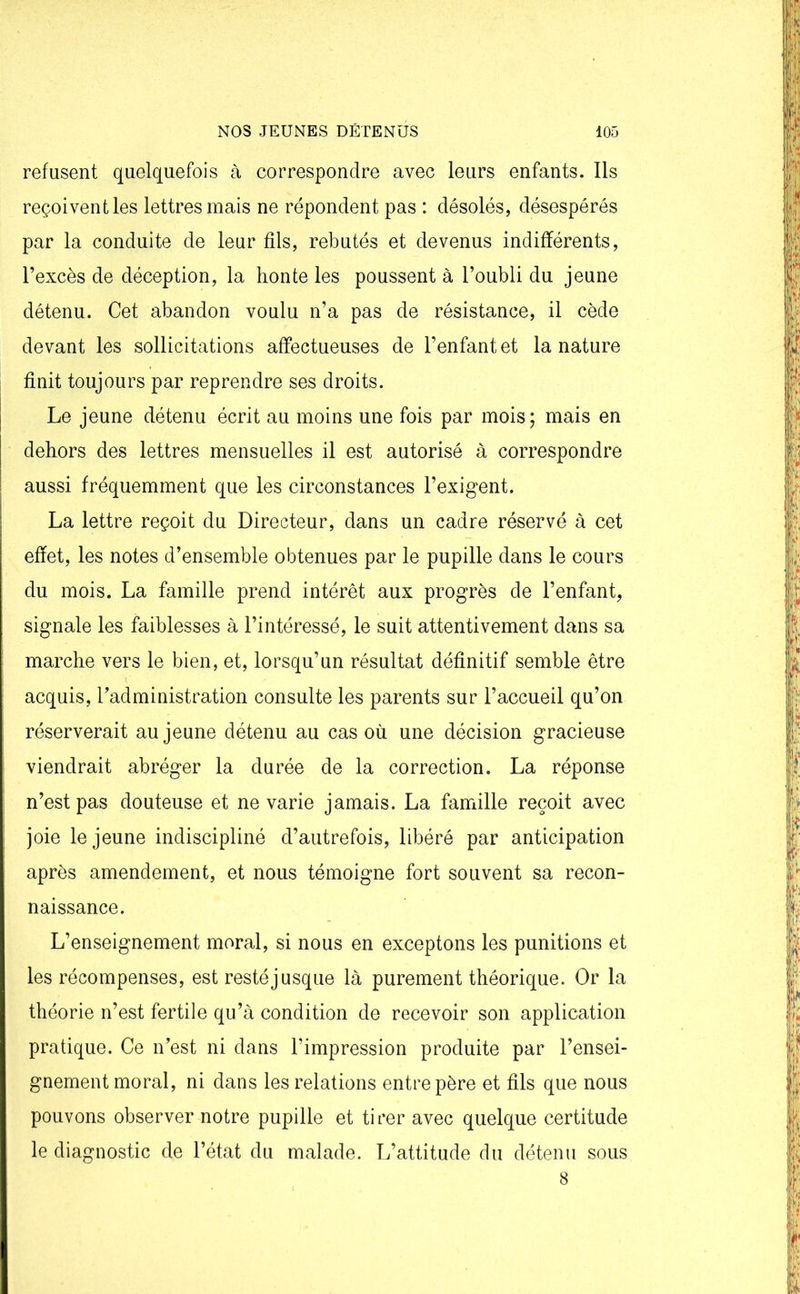 refusent quelquefois à correspondre avec leurs enfants. Ils reçoivent les lettres mais ne répondent pas : désolés, désespérés par la conduite de leur fils, rebutés et devenus indifférents, l’excès de déception, la honte les poussent à l’oubli du jeune détenu. Cet abandon voulu n’a pas de résistance, il cède devant les sollicitations affectueuses de l’enfant et la nature finit toujours par reprendre ses droits. Le jeune détenu écrit au moins une fois par mois; mais en dehors des lettres mensuelles il est autorisé à correspondre aussi fréquemment que les circonstances l’exigent. La lettre reçoit du Directeur, dans un cadre réservé à cet effet, les notes d’ensemble obtenues par le pupille dans le cours du mois. La famille prend intérêt aux progrès de l’enfant, signale les faiblesses à l’intéressé, le suit attentivement dans sa marche vers le bien, et, lorsqu’un résultat définitif semble être acquis, l’administration consulte les parents sur l’accueil qu’on réserverait au jeune détenu au cas où une décision gracieuse viendrait abréger la durée de la correction. La réponse n’est pas douteuse et ne varie jamais. La famille reçoit avec joie le jeune indiscipliné d’autrefois, libéré par anticipation après amendement, et nous témoigne fort souvent sa recon- naissance. L’enseignement moral, si nous en exceptons les punitions et les récompenses, est resté jusque là purement théorique. Or la théorie n’est fertile qu’à condition de recevoir son application pratique. Ce n’est ni dans l’impression produite par l’ensei- gnement moral, ni dans les relations entre père et fils que nous pouvons observer notre pupille et tirer avec quelque certitude le diagnostic de l’état du malade. L’attitude du détenu sous 8