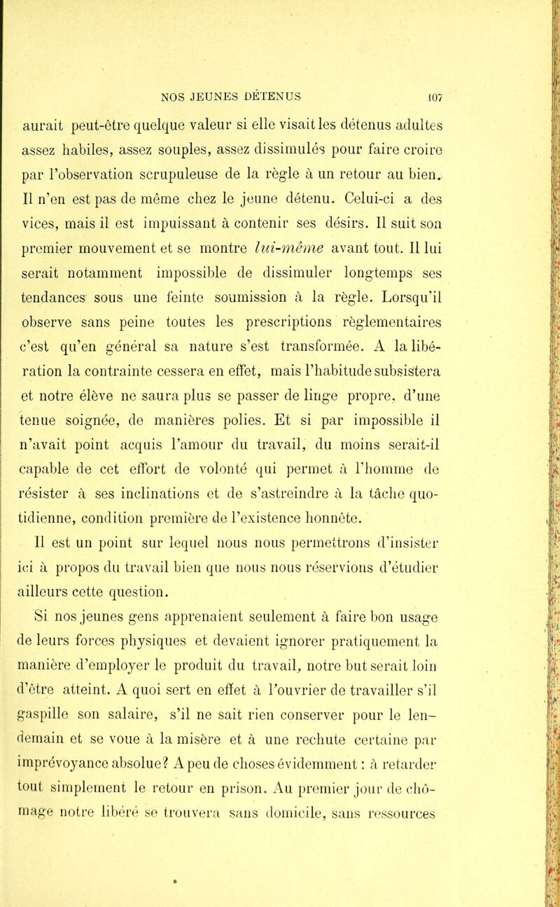aurait peut-être quelque valeur si elle visait les détenus adultes assez habiles, assez souples, assez dissimulés pour faire croire par l’observation scrupuleuse de la règle à un retour au bien. Il n’en est pas de même chez le jeune détenu. Celui-ci a des vices, mais il est impuissant à contenir ses désirs. Il suit son premier mouvement et se montre lui-même avant tout. Il lui serait notamment impossible de dissimuler longtemps ses tendances sous une feinte soumission à la règle. Lorsqu’il observe sans peine toutes les prescriptions règlementaires c’est qu’en général sa nature s’est transformée. A la libé- ration la contrainte cessera en effet, mais l’habitude subsistera et notre élève ne saura plus se passer de linge propre, d’une tenue soignée, de manières polies. Et si par impossible il n’avait point acquis l’amour du travail, du moins serait-il capable de cet effort de volonté qui permet à l’homme de résister à ses inclinations et de s’astreindre à la tâche quo- tidienne, condition première de l’existence honnête. Il est un point sur lequel nous nous permettrons d’insister ici à propos du travail bien que nous nous réservions d’étudier ailleurs cette question. Si nos jeunes gens apprenaient seulement à faire bon usage de leurs forces physiques et devaient ignorer pratiquement la manière d’employer le produit du travail, notre but serait loin d’être atteint. A quoi sert en effet à l’ouvrier de travailler s’il gaspille son salaire, s’il ne sait rien conserver pour le len- demain et se voue à la misère et à une rechute certaine par imprévoyance absolue? Apeude choses évidemment : à retarder tout simplement le retour en prison. Au premier jour de chô- mage notre libéré se trouvera sans domicile, sans ressources