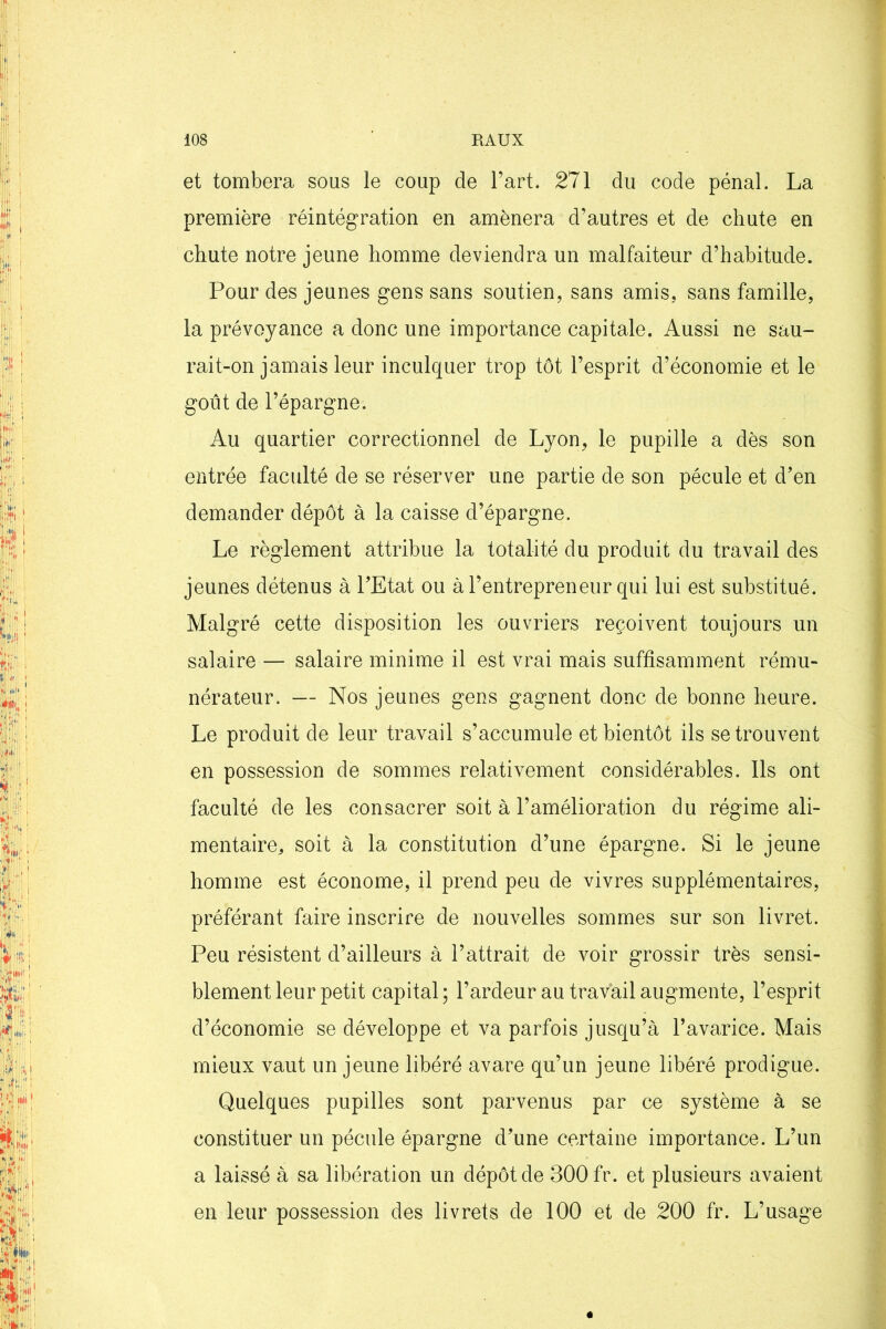 et tombera sous le coup de l’art. 271 du code pénal. La première réintégration en amènera d’autres et de chute en chute notre jeune homme deviendra un malfaiteur d’habitude. Pour des jeunes gens sans soutien, sans amis, sans famille, la prévoyance a donc une importance capitale. Aussi ne sau- rait-on jamais leur inculquer trop tôt l’esprit d’économie et le goût de l’épargne. Au quartier correctionnel de Lyon, le pupille a dès son entrée faculté de se réserver une partie de son pécule et d’en demander dépôt à la caisse d’épargne. Le règlement attribue la totalité du produit du travail des jeunes détenus à l’Etat ou à l’entrepreneur qui lui est substitué. Malgré cette disposition les ouvriers reçoivent toujours un salaire — salaire minime il est vrai mais suffisamment rému- nérateur. — Nos jeunes gens gagnent donc de bonne heure. Le produit de leur travail s’accumule et bientôt ils se trouvent en possession de sommes relativement considérables. Ils ont faculté de les consacrer soit à l’amélioration du régime ali- mentaire^ soit à la constitution d’une épargne. Si le jeune homme est économe, il prend peu de vivres supplémentaires, préférant faire inscrire de nouvelles sommes sur son livret. Peu résistent d’ailleurs à l’attrait de voir grossir très sensi- blement leur petit capital; l’ardeur au travail augmente, l’esprit d’économie se développe et va parfois jusqu’à l’avarice. Mais mieux vaut un jeune libéré avare qu’un jeune libéré prodigue. Quelques pupilles sont parvenus par ce système à se constituer un pécule épargne d’une certaine importance. L’un a laissé à sa libération un dépôt de 300 fr. et plusieurs avaient en leur possession des livrets de 100 et de 200 fr. L’usage