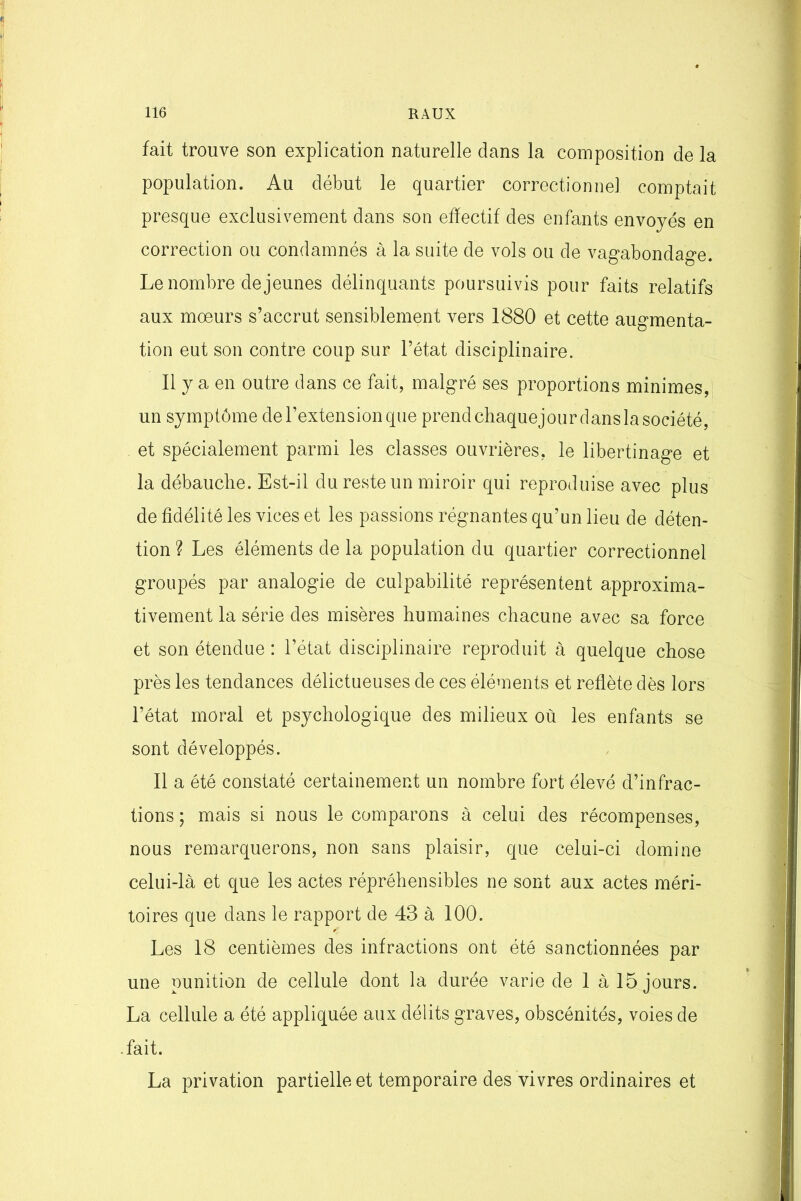 fait trouve son explication naturelle dans la composition de la population. Au début le quartier correctionnel comptait presque exclusivement dans son effectif des enfants envoyés en correction ou condamnés à la suite de vols ou de vagabondage. Le nombre de jeunes délinquants poursuivis pour faits relatifs aux mœurs s’accrut sensiblement vers 1880 et cette augmenta- tion eut son contre coup sur l’état disciplinaire. Il y a en outre dans ce fait, malgré ses proportions minimes, un symptôme de l’extension que prend chaquejour dans la société, et spécialement parmi les classes ouvrières, le libertinage et la débauche. Est-il du reste un miroir qui reproduise avec plus de fidélité les vices et les passions régnantes qu’un lieu de déten- tion ? Les éléments de la population du quartier correctionnel groupés par analogie de culpabilité représentent approxima- tivement la série des misères humaines chacune avec sa force et son étendue : l’état disciplinaire reproduit à quelque chose près les tendances délictueuses de ces éléments et reflète dès lors l’état moral et psychologique des milieux où les enfants se sont développés. Il a été constaté certainement un nombre fort élevé d’infrac- tions ; mais si nous le comparons à celui des récompenses, nous remarquerons, non sans plaisir, que celui-ci domine celui-là et que les actes répréhensibles ne sont aux actes méri- toires que dans le rapport de 43 à 100. Les 18 centièmes des infractions ont été sanctionnées par une punition de cellule dont la durée varie de 1 à 15 jours. La cellule a été appliquée aux délits graves, obscénités, voies de .fait. La privation partielle et temporaire des vivres ordinaires et
