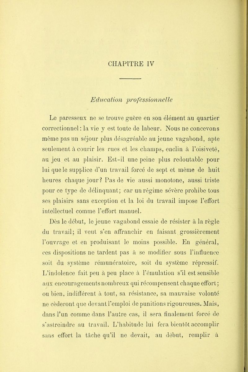 CHAPITRE IV Education professionnelle Le paresseux ne se trouve guère en son élément au quartier correctionnel : la vie y est toute de labeur. Nous ne concevons même pas un séjour plus désagréable au jeune vagabond, apte seulement à courir les rues et les champs, enclin à l’oisiveté, au jeu et au plaisir. Est-il une peine plus redoutable pour lui que le supplice d’un travail forcé de sept et même de huit heures chaque jour? Pas de vie aussi monotone, aussi triste pour ce type de délinquant; car un régime sévère prohibe tous ses plaisirs sans exception et la loi du travail impose l’effort intellectuel comme l’effort manuel. Dès le début, le jeune vagabond essaie de résister à la règle du travail; il veut s’en affranchir en faisant grossièrement l’ouvrage et en produisant le moins possible. En général, ces dispositions ne tardent pas à se modifier sous l’influence soit du système rémunératoire, soit du système répressif. L’indolence fait peu à peu place à l’émulation s’il est sensible aux encouragements nombreux qui récompensent chaque effort ; ou bien, indifférent à tout, sa résistance, sa mauvaise volonté ne céderont que devant l’emploi de punitions rigoureuses. Mais, dans l’un comme dans l’autre cas, il sera finalement forcé de s’astreindre au travail. L’habitude lui fera bientôt accomplir sans effort la tâche qu’il ne devait, au début, remplir à