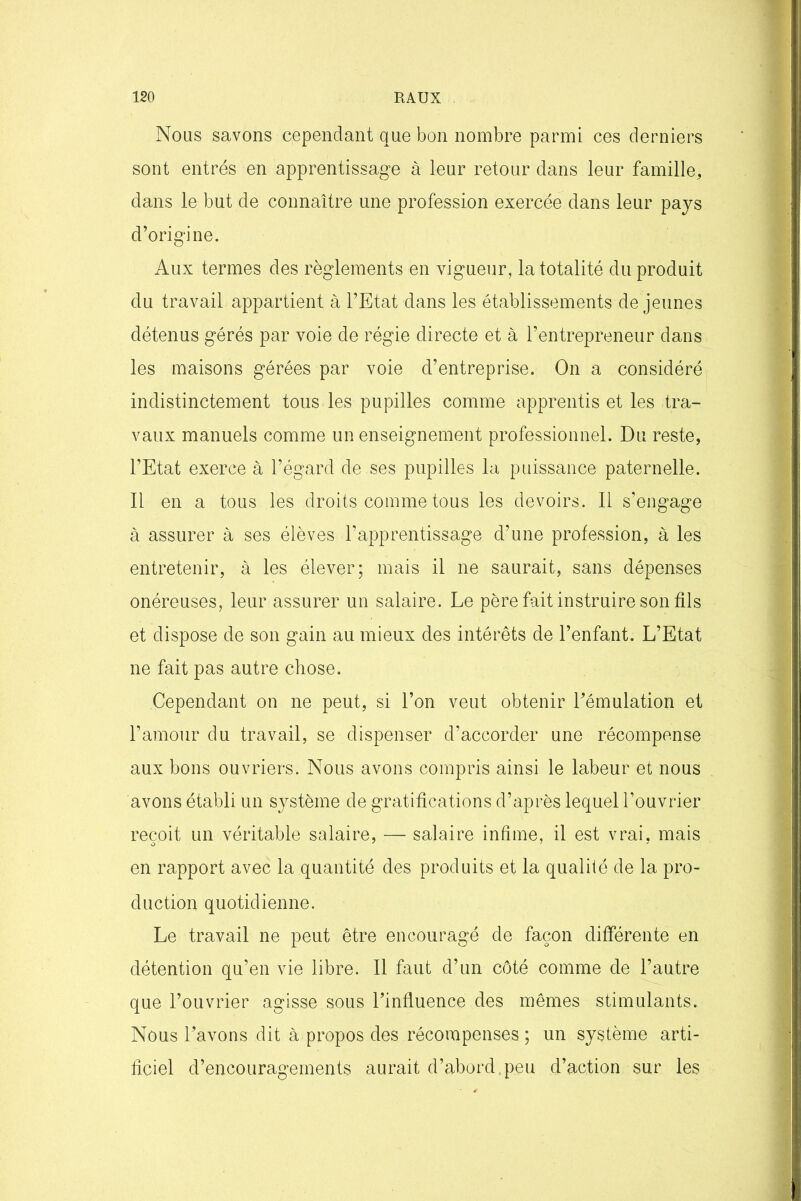Nous savons cependant que bon nombre parmi ces derniers sont entrés en apprentissage à leur retour dans leur famille, dans le but de connaître une profession exercée dans leur pays d’origine. Aux termes des règlements en vigueur, la totalité du produit du travail appartient à l’Etat dans les établissements de jeunes détenus gérés par voie de régie directe et à l’entrepreneur dans les maisons gérées par voie d’entreprise. On a considéré indistinctement tous les pupilles comme apprentis et les tra- vaux manuels comme un enseignement professionnel. Du reste, l’Etat exerce à l’égard de ses pupilles la puissance paternelle. Il en a tous les droits comme tous les devoirs. Il s’engage à assurer à ses élèves l'apprentissage d’une profession, à les entretenir, à les élever; mais il ne saurait, sans dépenses onéreuses, leur assurer un salaire. Le père fait instruire son fils et dispose de son gain au mieux des intérêts de l’enfant. L’Etat ne fait pas autre chose. Cependant on ne peut, si l’on veut obtenir l’émulation et l’amour du travail, se dispenser d’accorder une récompense aux bons ouvriers. Nous avons compris ainsi le labeur et nous avons établi un système de gratifications d’après lequel l’ouvrier reçoit un véritable salaire, — salaire infime, il est vrai, mais en rapport avec la quantité des produits et la qualité de la pro- duction quotidienne. Le travail ne peut être encouragé de façon différente en détention qu’en vie libre. Il faut d’un côté comme de l’autre que l’ouvrier agisse sous l’influence des mêmes stimulants. Nous l’avons dit à propos des récompenses ; un système arti- ficiel d’encouragements aurait d’abord .peu d’action sur les