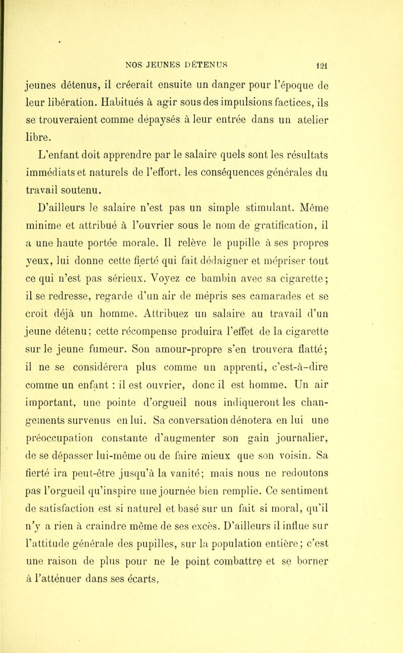 jeunes détenus, il créerait ensuite un danger pour l’époque de leur libération. Habitués à agir sous des impulsions factices, ils se trouveraient comme dépaysés à leur entrée dans un atelier libre. L’enfant doit apprendre par le salaire quels sont les résultats immédiats et naturels de l’effort, les conséquences générales du travail soutenu. D’ailleurs le salaire n’est pas un simple stimulant. Même minime et attribué à l’ouvrier sous le nom de gratification, il a une haute portée morale. Il relève le pupille à ses propres yeux, lui donne cette fierté qui fait dédaigner et mépriser tout ce qui n’est pas sérieux. Voyez ce bambin avec sa cigarette; il se redresse, regarde d’un air de mépris ses camarades et se croit déjà un homme. Attribuez un salaire au travail d’un jeune détenu; cette récompense produira l’effet de la cigarette sur le jeune fumeur. Son amour-propre s’en trouvera flatté; il ne se considérera plus comme un apprenti, c’est-à-dire comme un enfant : il est ouvrier, donc il est homme. Un air important, une pointe d’orgueil nous indiqueront les chan- gements survenus en lui. Sa conversation dénotera en lui une préoccupation constante d’augmenter son gain journalier, de se dépasser lui-même ou de faire mieux que son voisin. Sa fierté ira peut-être jusqu’à la vanité; mais nous ne redoutons pas l’orgueil qu’inspire une journée bien remplie. Ce sentiment de satisfaction est si naturel et basé sur un fait si moral, qu’il n’y a rien à craindre même de ses excès. D’ailleurs il influe sur l’attitude générale des pupilles, sur la population entière; c’est une raison de plus pour ne le point combattre et se borner à l’atténuer dans ses écarts,
