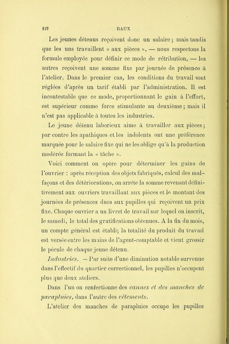 Les jeunes détenus reçoivent donc un salaire ; mais tandis que les uns travaillent « aux pièces », — nous respectons la formule employée pour définir ce mode de rétribution, —- les autres reçoivent une somme fixe par journée de présence à l’atelier. Dans le premier cas, les conditions du travail sont réglées diaprés un tarif établi par l’administration. Il est incontestable que ce mode, proportionnant le gain à l’effort, est supérieur comme force stimulante au deuxième ; mais il n’est pas applicable à toutes les industries. Le jeune détenu laborieux aime à travailler aux pièces ; par contre les apathiques et les indolents ont une préférence marquée pour le salaire fixe qui ne les oblige qu’à la production modérée formant la « tâche ». Voici comment on opère pour déterminer les gains de l’ouvrier : après réception des objets fabriqués, calcul des mal- façons et des détériorations, on arrête la somme revenant défini- tivement aux ouvriers travaillant aux pièces et le montant des journées de présences dues aux pupilles qui reçoivent un prix fixe. Chaque ouvrier a un livret de travail sur lequel on inscrit, le samedi, le total des gratifications obtenues. A la fin du mois, un compte général est établi; la totalité du produit du travail est versée entre les mains de l’agent-comptable et vient grossir le pécule de chaque jeune détenu. Industries. — Par suite d’une diminution notable survenue dans l’effectif du quartier correctionnel, les pupilles n’occupent plus que deux ateliers. Dans l’un on confectionne des cannes et des manches de \parapluies, dans l’autre des vêtements. L’atelier des manches de parapluies occupe les pupilles