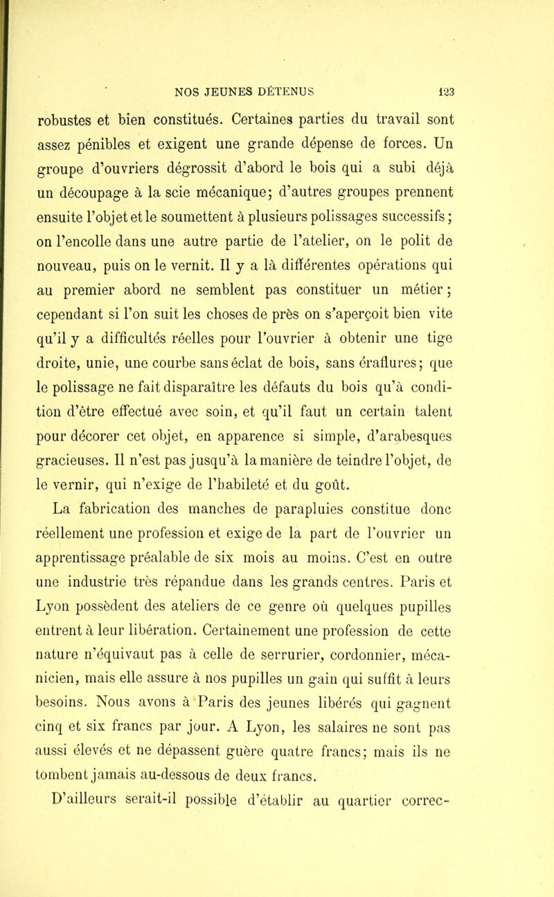 robustes et bien constitués. Certaines parties du travail sont assez pénibles et exigent une grande dépense de forces. Un groupe d’ouvriers dégrossit d’abord le bois qui a subi déjà un découpage à la scie mécanique; d’autres groupes prennent ensuite l’objet et le soumettent à plusieurs polissages successifs ; on l’encolle dans une autre partie de l’atelier, on le polit de nouveau, puis on le vernit. Il j a là différentes opérations qui au premier abord ne semblent pas constituer un métier ; cependant si l’on suit les choses de près on s’aperçoit bien vite qu’il y a difficultés réelles pour l’ouvrier à obtenir une tige droite, unie, une courbe sans éclat de bois, sans éraflures; que le polissage ne fait disparaître les défauts du bois qu’à condi- tion d’être effectué avec soin, et qu’il faut un certain talent pour décorer cet objet, en apparence si simple, d’arabesques gracieuses. Il n’est pas jusqu’à la manière de teindre l’objet, de le vernir, qui n’exige de l’habileté et du goût. La fabrication des manches de parapluies constitue donc réellement une profession et exige de la part de l’ouvrier un apprentissage préalable de six mois au moins. C’est en outre une industrie très répandue dans les grands centres. Paris et Lyon possèdent des ateliers de ce genre où quelques pupilles entrent à leur libération. Certainement une profession de cette nature n’équivaut pas à celle de serrurier, cordonnier, méca- nicien, mais elle assure à nos pupilles un gain qui suffit à leurs besoins. Nous avons à Paris des jeunes libérés qui gagnent cinq et six francs par jour. A Lyon, les salaires ne sont pas aussi élevés et ne dépassent guère quatre francs; mais ils ne tombent jamais au-dessous de deux francs. D’ailleurs serait-il possible d’établir au quartier correc-