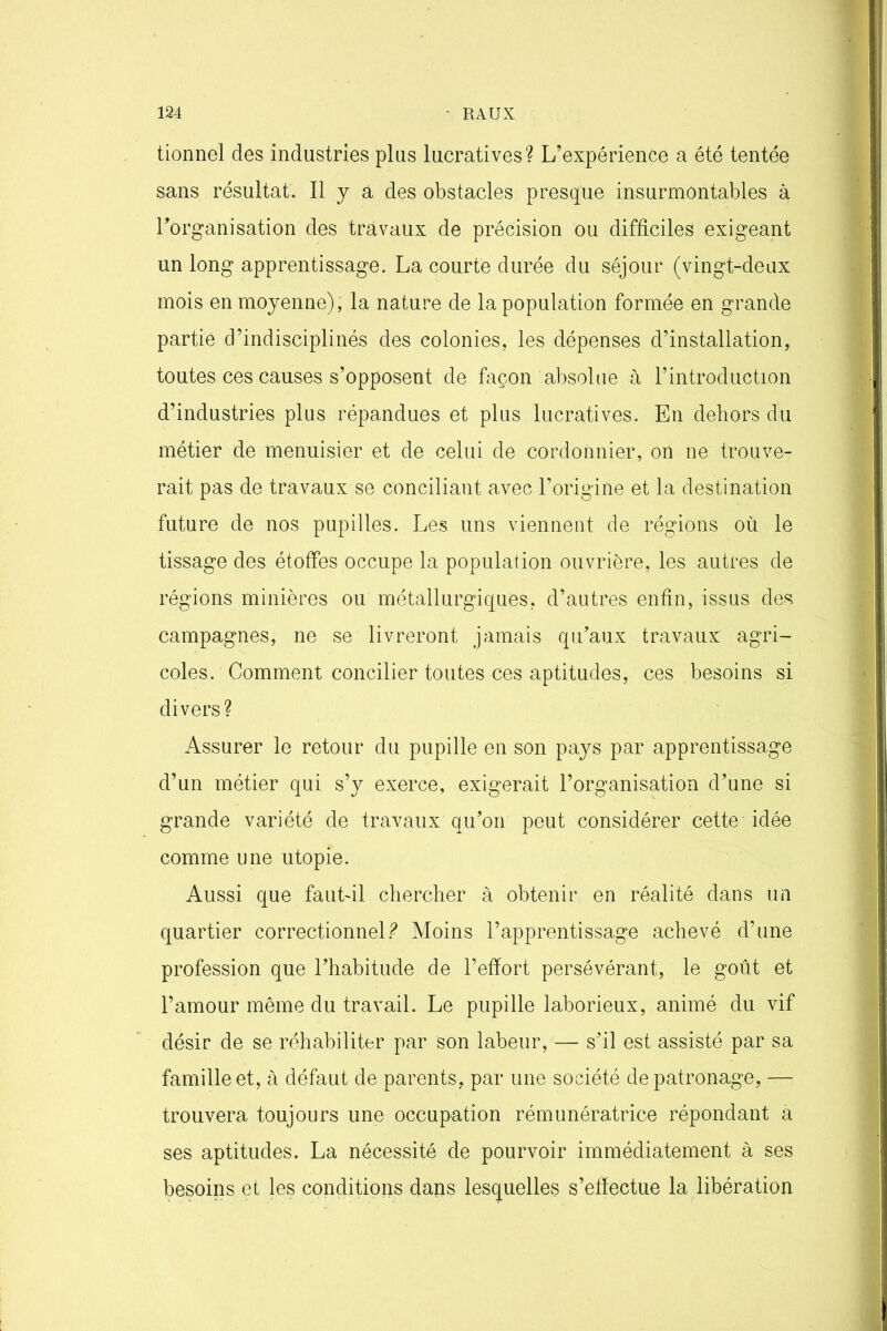 tionnel des industries plus lucratives? L’expérience a été tentée sans résultat. Il y a des obstacles presque insurmontables à l’organisation des travaux de précision ou difficiles exigeant un long apprentissage. La courte durée du séjour (vingt-deux mois en moyenne), la nature de la population formée en grande partie d’indisciplinés des colonies, les dépenses d’installation, toutes ces causes s’opposent de façon absolue à l’introduction d’industries plus répandues et plus lucratives. En dehors du métier de menuisier et de celui de cordonnier, on ne trouve- rait pas de travaux se conciliant avec l’origine et la destination future de nos pupilles. Les uns viennent de régions où le tissage des étoffes occupe la population ouvrière, les autres de régions minières ou métallurgiques, d’autres enfin, issus des campagnes, ne se livreront jamais qu’aux travaux agri- coles. Comment concilier toutes ces aptitudes, ces besoins si divers? Assurer le retour du pupille en son pays par apprentissage d’un métier qui s’y exerce, exigerait l’organisation d’une si grande variété de travaux qu’on peut considérer cette idée comme une utopie. Aussi que fautdl chercher à obtenir en réalité dans un quartier correctionnel? Moins l’apprentissage achevé d’une profession que l’habitude de l’effort persévérant, le goût et l’amour même du travail. Le pupille laborieux, animé du vif désir de se réhabiliter par son labeur, — s’il est assisté par sa famille et, à défaut de parents, par une société de patronage, — trouvera toujours une occupation rémunératrice répondant a ses aptitudes. La nécessité de pourvoir immédiatement à ses besoins et les conditions dans lesquelles s’effectue la libération