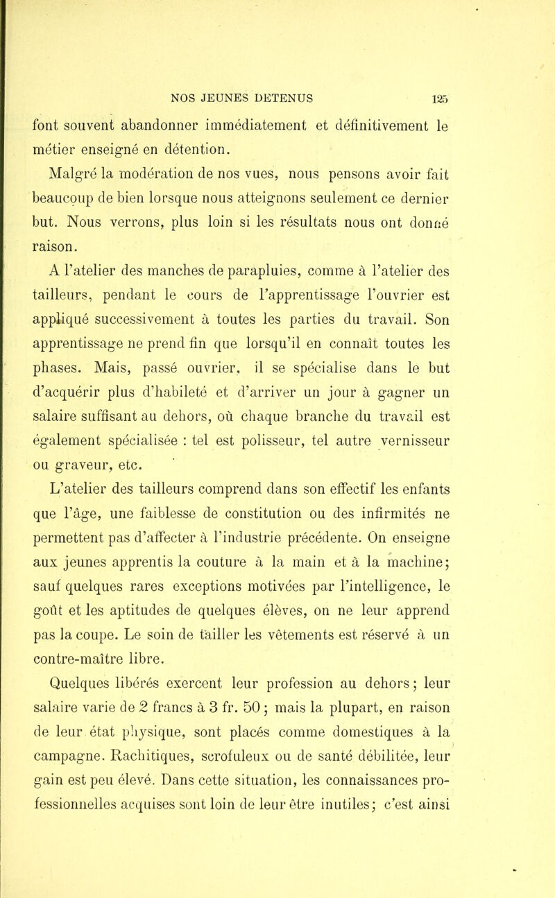 font souvent abandonner immédiatement et définitivement le métier enseigné en détention. Malgré la modération de nos vues, nous pensons avoir fait beaucoup de bien lorsque nous atteignons seulement ce dernier but. Nous verrons, plus loin si les résultats nous ont donné raison. A l’atelier des manches de parapluies, comme à l’atelier des tailleurs, pendant le cours de l’apprentissage l’ouvrier est appliqué successivement à toutes les parties du travail. Son apprentissage ne prend fin que lorsqu’il en connaît toutes les phases. Mais, passé ouvrier, il se spécialise dans le but d’acquérir plus d’habileté et d’arriver un jour à gagner un salaire suffisant au dehors, où chaque branche du travail est également spécialisée : tel est polisseur, tel autre vernisseur ou graveur, etc. L’atelier des tailleurs comprend dans son effectif les enfants que l’âge, une faiblesse de constitution ou des infirmités ne permettent pas d’affecter à l’industrie précédente. On enseigne aux jeunes apprentis la couture à la main et à la machine; sauf quelques rares exceptions motivées par l’intelligence, le goût et les aptitudes de quelques élèves, on ne leur apprend pas la coupe. Le soin de t'ailler les vêtements est réservé à un contre-maître libre. Quelques libérés exercent leur profession au dehors ; leur salaire varie de 2 francs à 3 fr. 50 ; mais la plupart, en raison de leur état physique, sont placés comme domestiques à la campagne. Rachitiques, scrofuleux ou de santé débilitée, leur gain est peu élevé. Dans cette situation, les connaissances pro- fessionnelles acquises sont loin de leur être inutiles; c’est ainsi