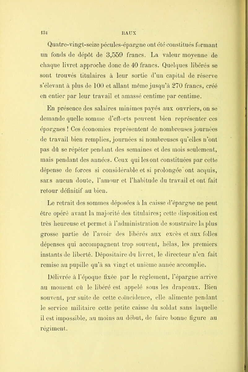 Quatre-vingt-seize pécules-épargne ont été constitués formant un fonds de dépôt de 3,559 francs. La valeur moyenne de chaque livret approche donc de 40 francs. Quelques libérés se sont trouvés titulaires à leur sortie d’un capital de réserve s’élevant à plus de 100 et allant même jusqu’à 270 francs, créé en entier par leur travail et amassé centime par centime. En présence des salaires minimes payés aux ouvriers, on se demande quelle somme d’eftorts peuvent bien représenter ces épargnes! Ces économies représentent de nombreuses journées de travail bien remplies, journées si nombreuses qu’elles n’ont pas dû se répéter pendant des semaines et des mois seulement, mais pendant des années. Ceux qui les ont constituées par cette dépense de forces si considérable et si prolongée'ont acquis, sans aucun doute, l’amour et l’habitude du travail et ont fait retour définitif au bien. Le retrait des sommes déposées à la caisse d’épargne ne peut être opéré avant la majorité des titulaires; cette disposition est très heureuse et permet à l’administration de soustraire la plus grosse partie de l’avoir des libérés aux excès et aux folles dépenses qui accompagnent trop souvent, hélas, les premiers instants de liberté. Dépositaire du livret, le directeur n’en fait remise au pupille qu’à sa vingt et unième année accomplie. Délivrée à l’époque fixée par le règlement, l’épargne arrive au moment où le libéré est appelé sous les drapeaux. Bien souvent, par suite de cette coïncidence, elle alimente pendant le service militaire cette petite caisse du soldat sans laquelle il est impossible, au moins au début, de faire bonne figure au régiment.