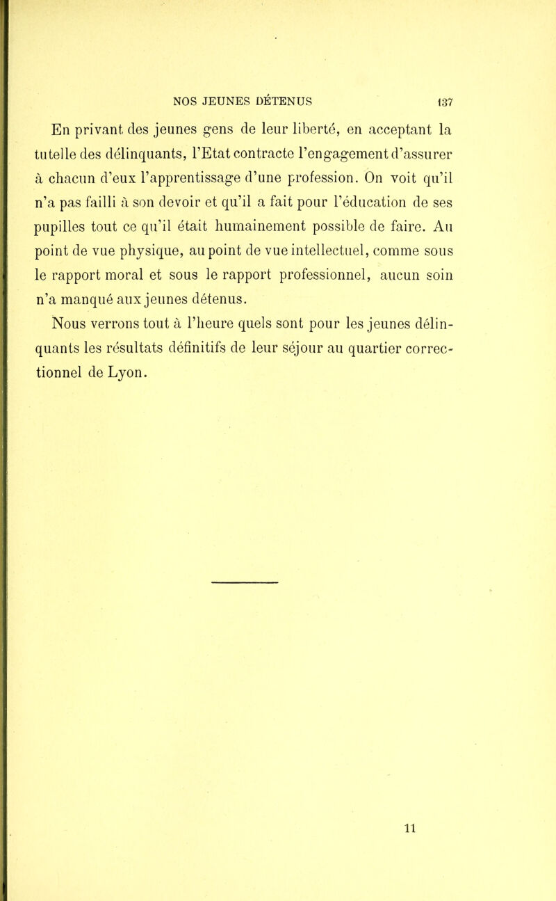 En privant des jeunes gens de leur liberté, en acceptant la tutelle des délinquants, l’Etat contracte l’engagement d’assurer à chacun d’eux l’apprentissage d’une profession. On voit qu’il n’a pas failli à son devoir et qu’il a fait pour l’éducation de ses pupilles tout ce qu’il était humainement possible de faire. Au point de vue physique, au point de vue intellectuel, comme sous le rapport moral et sous le rapport professionnel, aucun soin n’a manqué aux jeunes détenus. Nous verrons tout à l’heure quels sont pour les jeunes délin- quants les résultats définitifs de leur séjour au quartier correc- tionnel de Lyon. il