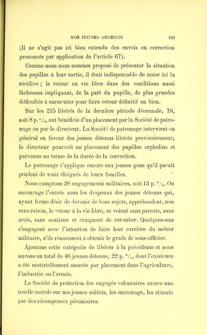 (Il ne s’agit pas ici bien entendu des envois en correction prononcés par application de l’article 67). Comme nous nous sommes proposé de présenter la situation des pupilles à leur sortie, il était indispensable de noter ici la récidive ; le retour en vie libre dans des conditions aussi fâcheuses impliquant, de la part du pupille, de plus grandes difficultés à surmonter pour faire retour définitif au bien. Sur les 215 libérés de la dernière période décennale, 18, soit 8 p. °/o, ont bénéficié d’un placement par la Société de patro- nage ou par le directeur. La Société de patronage intervient en général en faveur des jeunes détenus libérés provisoirement; le directeur pourvoit au placement des pupilles orphelins et parvenus au terme de la durée de la correction. Le patronage s’applique encore aux jeunes gens qu’il paraît prudent de tenir éloignés de leurs familles. Nous comptons 28 engagements militaires, soit 13 p. °/0. On encourage l’entrée sous les drapeaux des jeunes détenus qui, ayant ferme désir de devenir de bons sujets, appréhendent, non sans raison, le retour à la vie libre, se voient sans parents, sans amis, sans soutiens et craignent de retomber. Quelques-uns s’engagent avec l’intention de faire leur carrière du métier militaire, s’ils réussissent à obtenir le grade de sous-officier. Ajoutons cette catégorie de libérés à la précédente et nous aurons un total de 46 jeunes détenus, 22 p. %>? dont l’existence a été matériellement assurée par placement dans l’agriculture, l’industrie ou l’armée. La Société de protection des engagés volontaires exerce une tutelle morale sur nos jeunes soldats, les encourage, les stimule par des récompenses pécuniaires.