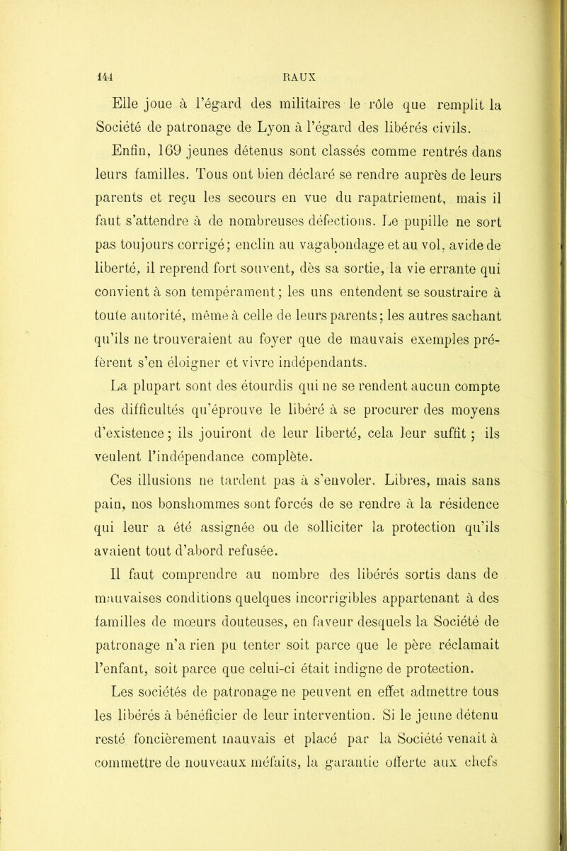 Elle joue à l’égard des militaires le rôle que remplit la Société de patronage de Lyon à l’égard des libérés civils. Enfin, 169 jeunes détenus sont classés comme rentrés dans leurs familles. Tous ont bien déclaré se rendre auprès de leurs parents et reçu les secours en vue du rapatriement, mais il faut s’attendre à de nombreuses défections. Le pupille ne sort pas toujours corrigé; enclin au vagabondage et au vol. avide de liberté, il reprend fort souvent, dès sa sortie, la vie errante qui convient à son tempérament ; les uns entendent se soustraire à toute autorité, même à celle de leurs parents; les autres sachant qu’ils ne trouveraient au foyer que de mauvais exemples pré- fèrent s’en éloigner et vivre indépendants. La plupart sont des étourdis qui ne se rendent aucun compte des difficultés qu’éprouve le libéré à se procurer des moyens d’existence ; ils jouiront de leur liberté, cela leur suffit ; ils veulent l’indépendance complète. Ces illusions ne tardent pas à s’envoler. Libres, mais sans pain, nos bonshommes sont forcés de se rendre à la résidence qui leur a été assignée ou de solliciter la protection qu’ils avaient tout d’abord refusée. Il faut comprendre au nombre des libérés sortis dans de mauvaises conditions quelques incorrigibles appartenant à des familles de mœurs douteuses, en faveur desquels la Société de patronage n’a rien pu tenter soit parce que le père réclamait l’enfant, soit parce que celui-ci était indigne de protection. Les sociétés de patronage ne peuvent en effet admettre tous les libérés à bénéficier de leur intervention. Si le jeune détenu resté foncièrement mauvais et placé par la Société venait à commettre de nouveaux méfaits, la garantie offerte aux chefs