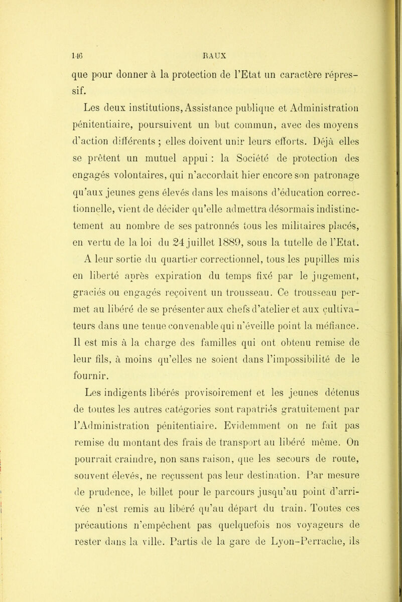 que pour donner à la protection de l’Etat un caractère répres- sif. Les deux institutions, Assistance publique et Administration pénitentiaire, poursuivent un but commun, avec des moyens d’action différents ; elles doivent unir leurs efforts. Déjà elles se prêtent un mutuel appui : la Société de protection des engagés volontaires, qui n’accordait hier encore son patronage qu’aux jeunes gens élevés dans les maisons d’éducation correc- tionnelle, vient de décider qu’elle admettra désormais indistinc- tement au nombre de ses patronnés tous les militaires placés, en vertu de la loi du 24 juillet 1889, sous la tutelle de l’Etat. A leur sortie du quartier correctionnel, tous les pupilles mis en liberté après expiration du temps fixé par le jugement, graciés ou engagés reçoivent un trousseau. Ce trousseau per- met au libéré de se présenter aux chefs d’atelier et aux cultiva- teurs dans une tenue convenable qui n’éveille point la méfiance. Il est mis à la charge des familles qui ont obtenu remise de leur fils, à moins qu’elles ne soient dans l’impossibilité de le fournir. Les indigents libérés provisoirement et les jeunes détenus de toutes les autres catégories sont rapatriés gratuitement par l’Administration pénitentiaire. Evidemment on ne fait pas remise du montant des frais de transport au libéré même. On pourrait craindre, non sans raison, que les secours de route, souvent élevés, ne reçussent pas leur destination. Par mesure de prudence, le billet pour le parcours jusqu’au point d’arri- vée n’est remis au libéré qu’au départ du train. Toutes ces précautions n’empêchent pas quelquefois nos voyageurs de rester dans la ville. Partis de la gare de Lyon-Perrache, ils