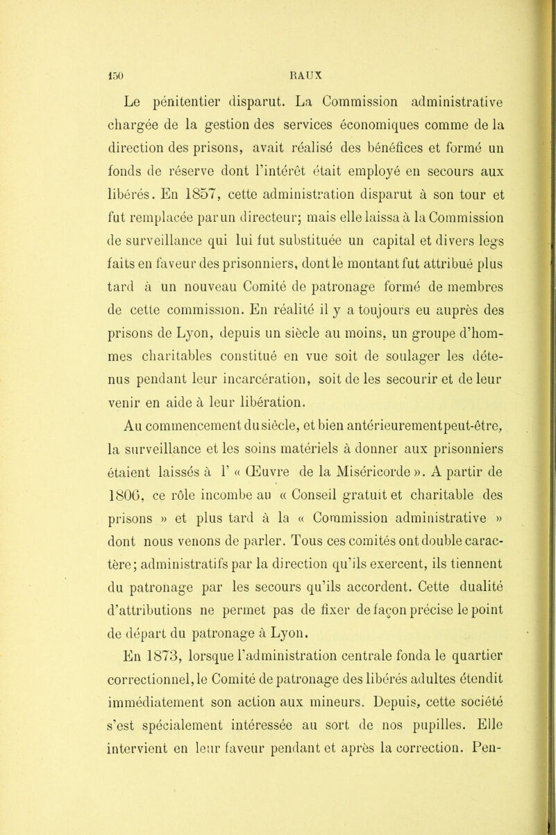 Le pénitentier disparut. La Commission administrative chargée de la gestion des services économiques comme de la direction des prisons, avait réalisé des bénéfices et formé un fonds de réserve dont l’intérêt était employé en secours aux libérés. En 1857, cette administration disparut à son tour et fut remplacée par un directeur; mais elle laissa à la Commission de surveillance qui lui fut substituée un capital et divers legs faits en faveur des prisonniers, dont le montant fut attribué plus tard à un nouveau Comité de patronage formé de membres de cette commission. En réalité il y a toujours eu auprès des prisons de Lyon, depuis un siècle au moins, un groupe d’hom- mes charitables constitué en vue soit de soulager les déte- nus pendant leur incarcération, soit de les secourir et de leur venir en aide à leur libération. Au commencement du siècle, et bien antérieurementpeut-être, la surveillance et les soins matériels à donner aux prisonniers étaient laissés à 1’ « Œuvre de la Miséricorde». A partir de 1806, ce rôle incombe au « Conseil gratuit et charitable des prisons » et plus tard à la « Commission administrative » dont nous venons de parler. Tous ces comités ont double carac- tère; administratifs par la direction qu’ils exercent, ils tiennent du patronage par les secours qu’ils accordent. Cette dualité d’attributions ne permet pas de fixer de façon précise le point de départ du patronage à Lyon. En 1873, lorsque l’administration centrale fonda le quartier correctionnel, le Comité de patronage des libérés adultes étendit immédiatement son action aux mineurs. Depuis, cette société s’est spécialement intéressée au sort de nos pupilles. Elle intervient en leur faveur pendant et après la correction. Pen-
