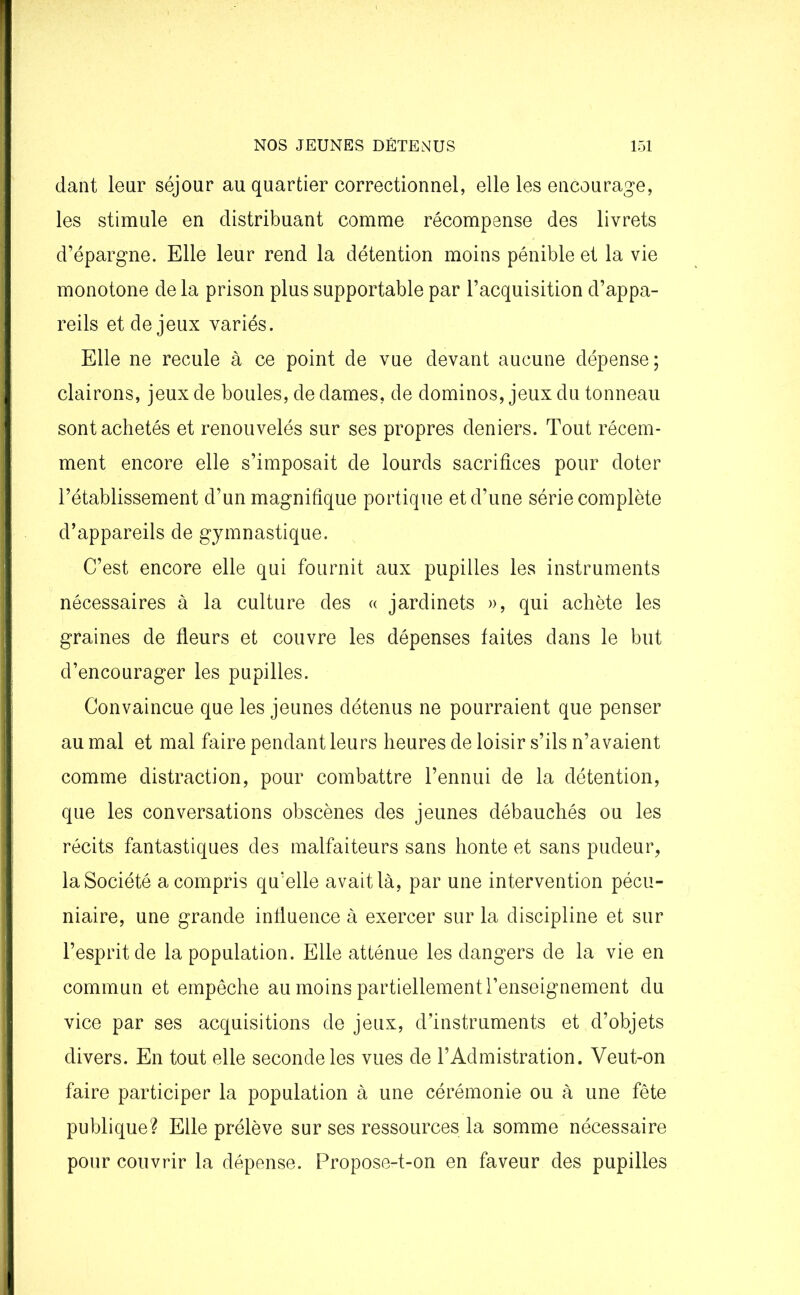 dant leur séjour au quartier correctionnel, elle les encourage, les stimule en distribuant comme récompense des livrets d’épargne. Elle leur rend la détention moins pénible et la vie monotone de la prison plus supportable par l’acquisition d’appa- reils et de jeux variés. Elle ne recule à ce point de vue devant aucune dépense; clairons, jeux de boules, de dames, de dominos, jeux du tonneau sont achetés et renouvelés sur ses propres deniers. Tout récem- ment encore elle s’imposait de lourds sacrifices pour doter l’établissement d’un magnifique portique et d’une série complète d’appareils de gymnastique. C’est encore elle qui fournit aux pupilles les instruments nécessaires à la culture des « jardinets », qui achète les graines de fleurs et couvre les dépenses faites dans le but d’encourager les pupilles. Convaincue que les jeunes détenus ne pourraient que penser au mal et mal faire pendant leurs heures de loisir s’ils n’avaient comme distraction, pour combattre l’ennui de la détention, que les conversations obscènes des jeunes débauchés ou les récits fantastiques des malfaiteurs sans honte et sans pudeur, la Société a compris qu’elle avait là, par une intervention pécu- niaire, une grande influence à exercer sur la discipline et sur l’esprit de la population. Elle atténue les dangers de la vie en commun et empêche au moins partiellement l’enseignement du vice par ses acquisitions de jeux, d’instruments et d’objets divers. En tout elle seconde les vues de l’Admistration. Veut-on faire participer la population à une cérémonie ou à une fête publique? Elle prélève sur ses ressources la somme nécessaire pour couvrir la dépense. Propose-t-on en faveur des pupilles