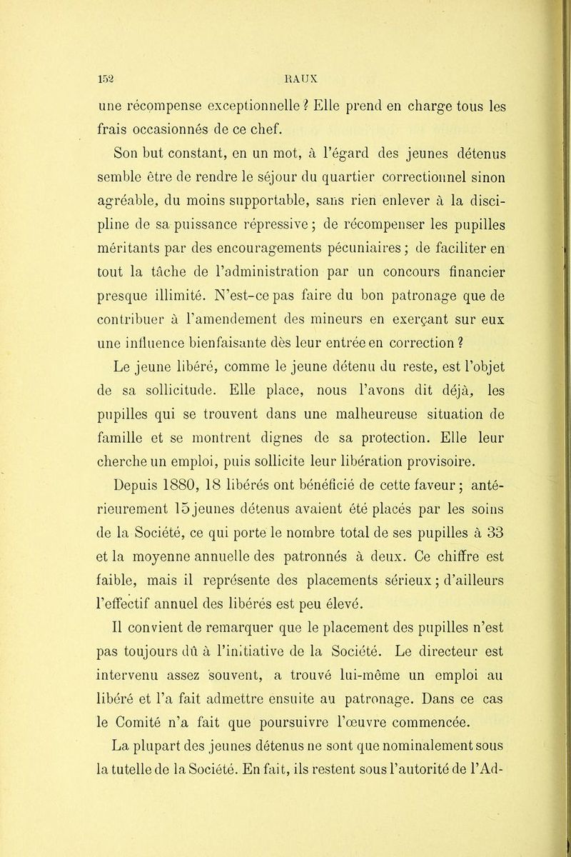 une récompense exceptionnelle? Elle prend en charge tous les frais occasionnés de ce chef. Son but constant, en un mot, à l’égard des jeunes détenus semble être de rendre le séjour du quartier correctionnel sinon agréable, du moins supportable, sans rien enlever à la disci- pline de sa puissance répressive; de récompenser les pupilles méritants par des encouragements pécuniaires; de faciliter en tout la tâche de l’administration par un concours financier presque illimité. N’est-ce pas faire du bon patronage que de contribuer à l’amendement des mineurs en exerçant sur eux une influence bienfaisante dès leur entrée en correction ? Le jeune libéré, comme le jeune détenu du reste, est l’objet de sa sollicitude. Elle place, nous l’avons dit déjà, les pupilles qui se trouvent dans une malheureuse situation de famille et se montrent dignes de sa protection. Elle leur cherche un emploi, puis sollicite leur libération provisoire. Depuis 1880, 18 libérés ont bénéficié de cette faveur; anté- rieurement 15 jeunes détenus avaient été placés par les soins de la Société, ce qui porte le nombre total de ses pupilles à 33 et la moyenne annuelle des patronnés à deux. Ce chiffre est faible, mais il représente des placements sérieux ; d’ailleurs l’effectif annuel des libérés est peu élevé. Il convient de remarquer que le placement des pupilles n’est pas toujours dû à l’initiative de la Société. Le directeur est intervenu assez souvent, a trouvé lui-même un emploi au libéré et l’a fait admettre ensuite au patronage. Dans ce cas le Comité n’a fait que poursuivre l’oeuvre commencée. La plupart des jeunes détenus ne sont que nominalement sous la tutelle de la Société. En fait, ils restent sous l’autorité de l’Ad-