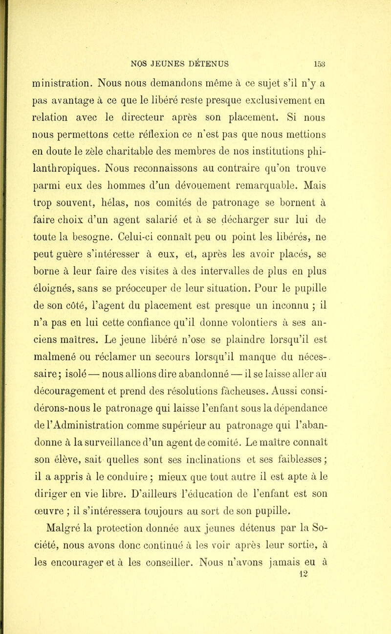 ministration. Nous nous demandons même à ce sujet s’il n’y a pas avantage à ce que le libéré reste presque exclusivement en relation avec le directeur après son placement. Si nous nous permettons cette réflexion ce n'est pas que nous mettions en doute le zèle charitable des membres de nos institutions phi- lanthropiques. Nous reconnaissons au contraire qu’on trouve parmi eux des hommes d’un dévouement remarquable. Mais trop souvent, hélas, nos comités de patronage se bornent à faire choix d’un agent salarié et à se décharger sur lui de toute la besogne. Celui-ci connaît peu ou point les libérés, ne peut guère s’intéresser à eux, et, après les avoir placés, se borne à leur faire des visites à des intervalles de plus en plus éloignés, sans se préoccuper de leur situation. Pour le pupille de son côté, l’agent du placement est presque un inconnu ; il n’a. pas en lui cette confiance qu’il donne volontiers à ses an- ciens maîtres. Le jeune libéré n’ose se plaindre lorsqu’il est malmené ou réclamer un secours lorsqu’il manque du néces-, saire ; isolé —■ nous allions dire abandonné — il se laisse aller au découragement et prend des résolutions fâcheuses. Aussi consi- dérons-nous le patronage qui laisse l’enfant sous la dépendance de l’Administration comme supérieur au patronage qui l’aban- donne à la surveillance d’un agent de comité. Le maître connaît son élève, sait quelles sont ses inclinations et ses faiblesses; il a appris à le conduire ; mieux que tout autre il est apte à le diriger en vie libre. D’ailleurs l’éducation de l’enfant est son œuvre ; il s’intéressera toujours au sort de son pupille. Malgré la protection donnée aux jeunes détenus par la So- ciété, nous avons donc continué à les voir après leur sortie, à les encourager et à les conseiller. Nous n’avons jamais eu à 12