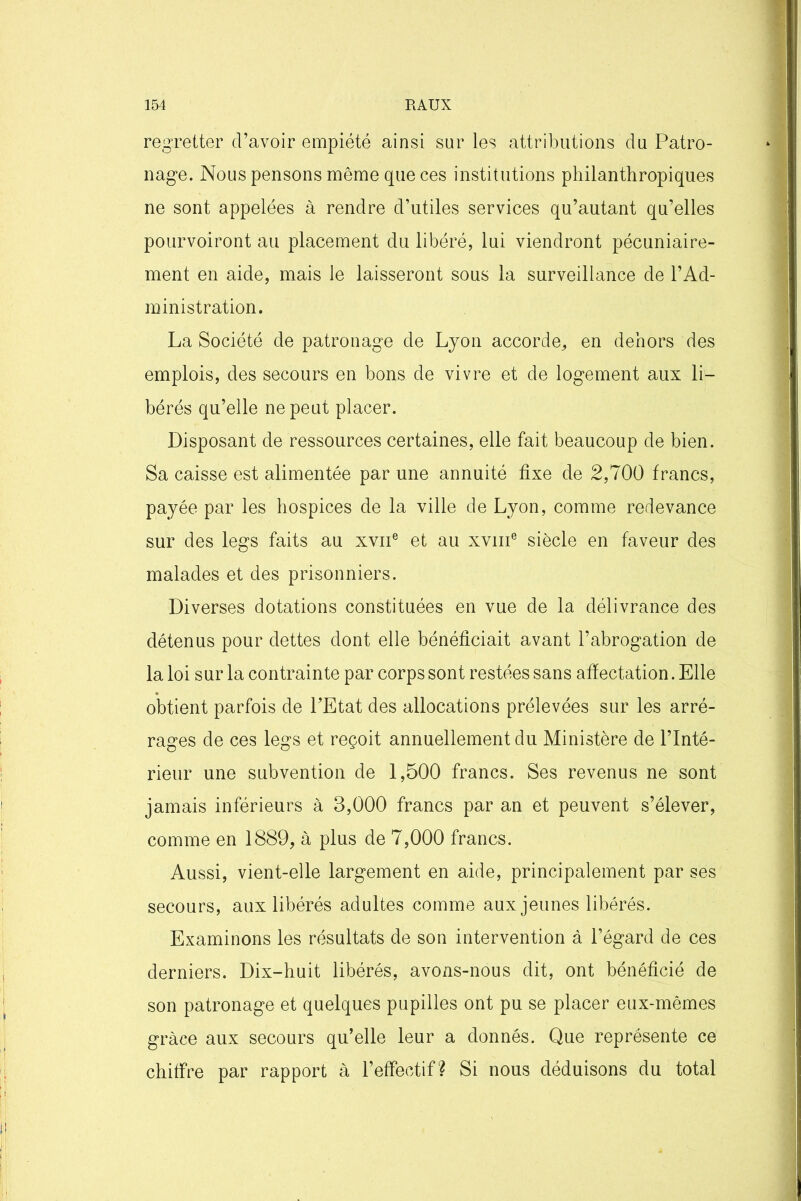 regretter d’avoir empiété ainsi sur les attributions du Patro- nage. Nous pensons même que ces institutions philanthropiques ne sont appelées à rendre d’utiles services qu’autant qu’elles pourvoiront au placement du libéré, lui viendront pécuniaire- ment en aide, mais le laisseront sous la surveillance de l’Ad- ministration. La Société de patronage de Lyon accorde,, en dehors des emplois, des secours en bons de vivre et de logement aux li- bérés qu’elle ne peut placer. Disposant de ressources certaines, elle fait beaucoup de bien. Sa caisse est alimentée par une annuité fixe de 2,700 francs, payée par les hospices de la ville de Lyon, comme redevance sur des legs faits au xvne et au xvme siècle en faveur des malades et des prisonniers. Diverses dotations constituées en vue de la délivrance des détenus pour dettes dont elle bénéficiait avant l’abrogation de la loi sur la contrainte par corps sont restées sans affectation. Elle obtient parfois de l’Etat des allocations prélevées sur les arré- rages de ces legs et reçoit annuellement du Ministère de l’Inté- rieur une subvention de 1,500 francs. Ses revenus ne sont jamais inférieurs à 3,000 francs par an et peuvent s’élever, comme en 1889, à plus de 7,000 francs. Aussi, vient-elle largement en aide, principalement par ses secours, aux libérés adultes comme aux jeunes libérés. Examinons les résultats de son intervention à l’égard de ces derniers. Dix-huit libérés, avons-nous dit, ont bénéficié de son patronage et quelques pupilles ont pu se placer eux-mêmes grâce aux secours qu’elle leur a donnés. Que représente ce chiffre par rapport à l’effectif? Si nous déduisons du total