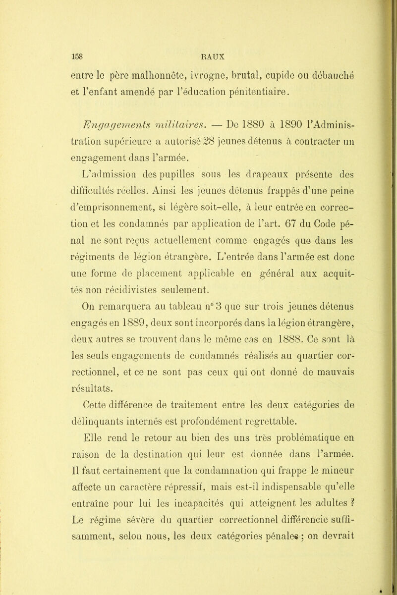 entre le père malhonnête, ivrogne, brutal, cupide ou débauché et l’enfant amendé par l’éducation pénitentiaire. Engagements militaires. — De 1880 à 1890 l’Adminis- tration supérieure a autorisé 28 jeunes détenus à contracter un engagement dans l’armée. L’admission des pupilles sous les drapeaux présente des difficultés réelles. Ainsi les jeunes détenus frappés d’une peine d’emprisonnement, si légère soit-elle, à leur entrée en correc- tion et les condamnés par application de l’art. 67 du Code pé- nal ne sont reçus actuellement comme engagés que dans les régiments de légion étrangère. L’entrée dans l’armée est donc une forme de placement applicable en général aux acquit- tés non récidivistes seulement. On remarquera au tableau n°3 que sur trois jeunes détenus engagés en 1889, deux sont incorporés dans la légion étrangère, deux autres se trouvent dans le même cas en 1888. Ce sont là les seuls engagements de condamnés réalisés au quartier cor- rectionnel, et ce ne sont pas ceux qui ont donné de mauvais résultats. Cette différence de traitement entre les deux catégories de délinquants internés est profondément regrettable. Elle rend le retour au bien des uns très problématique en raison de la destination qui leur est donnée dans l’armée. Il faut certainement que la condamnation qui frappe le mineur affecte un caractère répressif, mais est-il indispensable qu’elle entraîne pour lui les incapacités qui atteignent les adultes ? Le régime sévère du quartier correctionnel différencie suffi- samment, selon nous, les deux catégories pénales ; on devrait