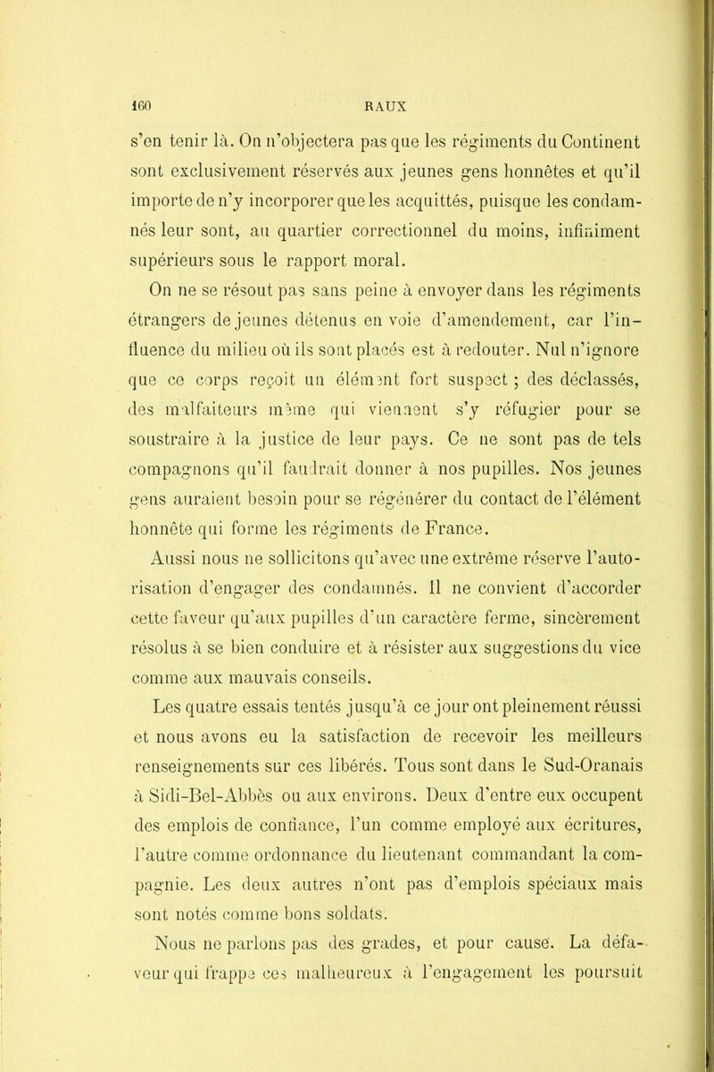 s’en tenir là. On n’objectera pas que les régiments du Continent sont exclusivement réservés aux jeunes gens honnêtes et qu’il importe de n’y incorporer que les acquittés, puisque les condam- nés leur sont, au quartier correctionnel du moins, infiniment supérieurs sous le rapport moral. On ne se résout pas sans peine à envoyer dans les régiments étrangers de jeunes détenus envoie d’amendement, car l’in- fluence du milieu où ils sont placés est à redouter. Nul n’ignore que ce corps reçoit un élément fort suspect ; des déclassés, des malfaiteurs meme qui viennent s’y réfugier pour se soustraire à la justice de leur pays. Ce ne sont pas de tels compagnons qu’il faudrait donner à nos pupilles. Nos jeunes gens auraient besoin pour se régénérer du contact de l’élément honnête qui forme les régiments de France. Aussi nous ne sollicitons qu’avec une extrême réserve l’auto- risation d’engager des condamnés. 11 ne convient d’accorder cette faveur qu’aux pupilles d’un caractère ferme, sincèrement résolus à se bien conduire et à résister aux suggestions du vice comme aux mauvais conseils. Les quatre essais tentés jusqu’à ce jour ont pleinement réussi et nous avons eu la satisfaction de recevoir les meilleurs renseignements sur ces libérés. Tous sont dans le Sud-Oranais à Sidi-Bel-Abbès ou aux environs. Deux d’entre eux occupent des emplois de confiance, l’un comme employé aux écritures, l’autre comme ordonnance du lieutenant commandant la com- pagnie. Les deux autres n’ont pas d’emplois spéciaux mais sont notés comme bons soldats. Nous ne parlons pas des grades, et pour cause. La défa- veur qui frappe ces malheureux à rengagement les poursuit
