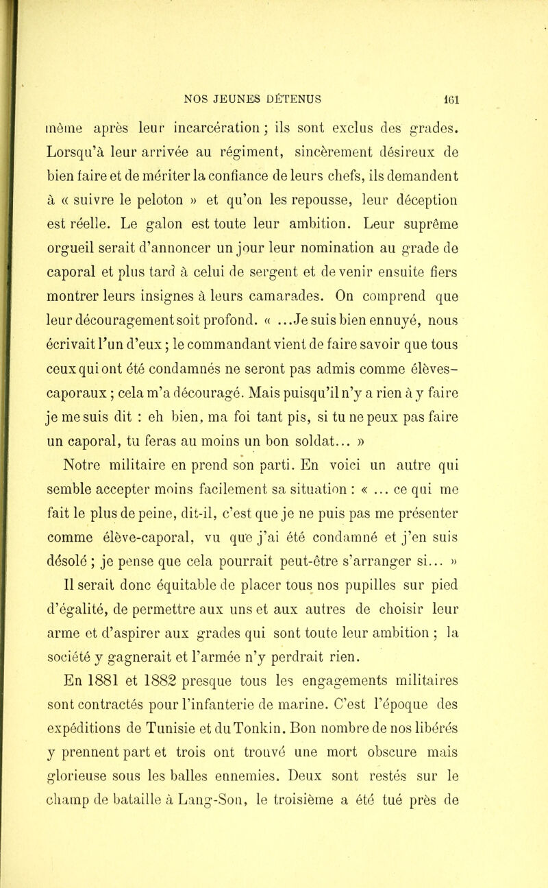 même après leur incarcération; ils sont exclus des grades. Lorsqu’à leur arrivée au régiment, sincèrement désireux de bien faire et de mériter la confiance de leurs chefs, ils demandent à « suivre le peloton » et qu’on les repousse, leur déception est réelle. Le galon est toute leur ambition. Leur suprême orgueil serait d’annoncer un jour leur nomination au grade de caporal et plus tard à celui de sergent et devenir ensuite fiers montrer leurs insignes à leurs camarades. On comprend que leur découragement soit profond. « ...Je suis bien ennuyé, nous écrivait Lun d’eux ; le commandant vient de faire savoir que tous ceux qui ont été condamnés ne seront pas admis comme élèves- caporaux ; cela m’a découragé. Mais puisqu’il n’y a rien à y faire je me suis dit : eh bien, ma foi tant pis, si tu ne peux pas faire un caporal, tu feras au moins un bon soldat... » Notre militaire en prend son parti. En voici un autre qui semble accepter moins facilement sa situation : « ... ce qui me fait le plus de peine, dit-il, c’est que je ne puis pas me présenter comme élève-caporal, vu que j’ai été condamné et j’en suis désolé ; je pense que cela pourrait peut-être s’arranger si... » Il serait donc équitable de placer tous nos pupilles sur pied d’égalité, de permettre aux uns et aux autres de choisir leur arme et d’aspirer aux grades qui sont toute leur ambition ; la société y gagnerait et l’armée n’y perdrait rien. En 1881 et 1882 presque tous les engagements militaires sont contractés pour l’infanterie de marine. C’est l’époque des expéditions de Tunisie et duTonkin. Bon nombre de nos libérés y prennent part et trois ont trouvé une mort obscure mais glorieuse sous les balles ennemies. Deux sont restés sur le champ de bataille à Lang-Son, le troisième a été tué près de
