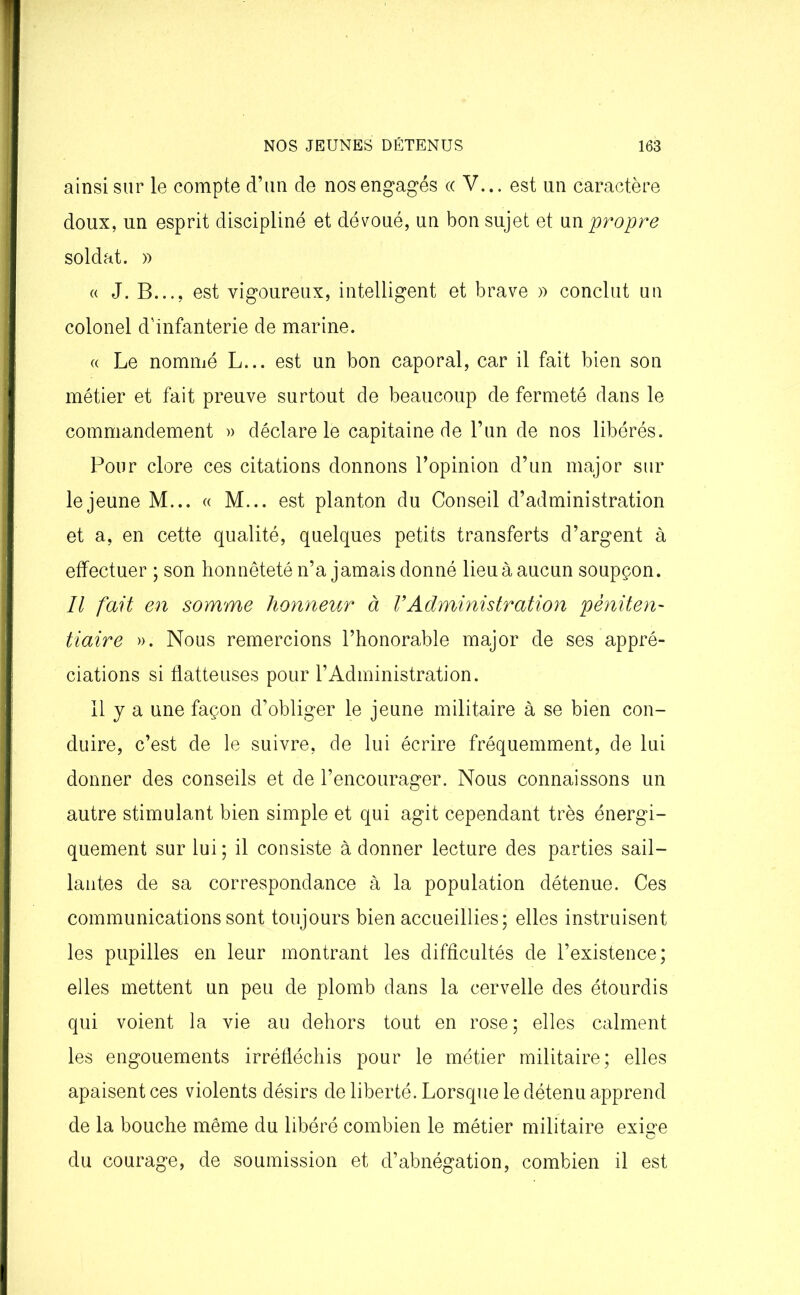ainsi sur le compte d’un de nos engagés ((V... est un caractère doux, un esprit discipliné et dévoué, un bon sujet et un propre soldat. » « J. B..., est vigoureux, intelligent et brave » conclut un colonel d'infanterie de marine. « Le nommé L... est un bon caporal, car il fait bien son métier et fait preuve surtout de beaucoup de fermeté dans le commandement » déclare le capitaine de l’un de nos libérés. Pour clore ces citations donnons l’opinion d’un major sur le jeune M... « M... est planton du Conseil d’administration et a, en cette qualité, quelques petits transferts d’argent à effectuer ; son honnêteté n’a jamais donné lieu à aucun soupçon. Il fait en somme honneur à VAdministration péniten- tiaire ». Nous remercions l’honorable major de ses appré- ciations si flatteuses pour l’Administration. Il y a une façon d’obliger le jeune militaire à se bien con- duire, c’est de le suivre, de lui écrire fréquemment, de lui donner des conseils et de l’encourager. Nous connaissons un autre stimulant bien simple et qui agit cependant très énergi- quement sur lui; il consiste à donner lecture des parties sail- lantes de sa correspondance à la population détenue. Ces communications sont toujours bien accueillies; elles instruisent les pupilles en leur montrant les difficultés de l’existence; elles mettent un peu de plomb dans la cervelle des étourdis qui voient la vie au dehors tout en rose; elles calment les engouements irréfléchis pour le métier militaire; elles apaisent ces violents désirs de liberté. Lorsque le détenu apprend de la bouche même du libéré combien le métier militaire exige du courage, de soumission et d’abnégation, combien il est