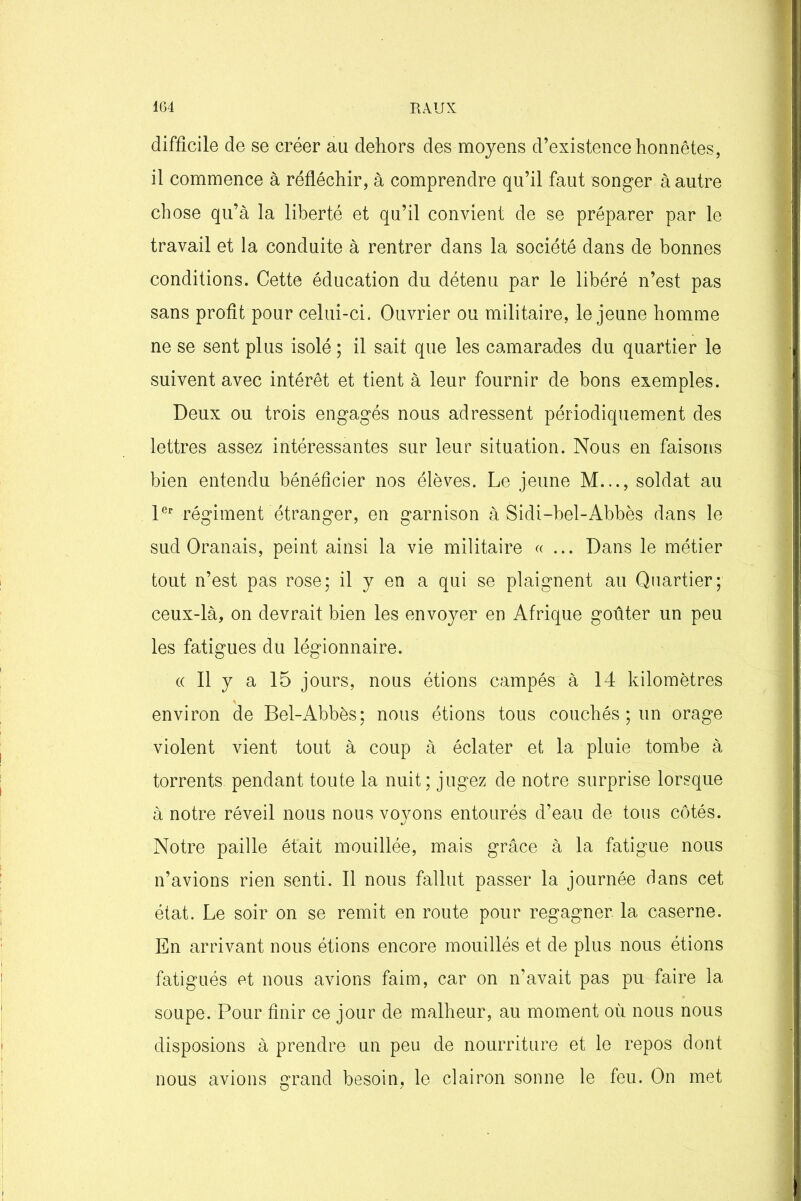 difficile de se créer au dehors des moyens d’existence honnêtes, il commence à réfléchir, à comprendre qu’il faut songer à autre chose qu’à la liberté et qu’il convient de se préparer par le travail et la conduite à rentrer dans la société dans de bonnes conditions. Cette éducation du détenu par le libéré n’est pas sans profit pour celui-ci. Ouvrier ou militaire, le jeune homme ne se sent plus isolé ; il sait que les camarades du quartier le suivent avec intérêt et tient à leur fournir de bons exemples. Deux ou trois engagés nous adressent périodiquement des lettres assez intéressantes sur leur situation. Nous en faisons bien entendu bénéficier nos élèves. Le jeune M..., soldat au 1er régiment étranger, en garnison à Sidi-bel-Abbès dans le sud Oranais, peint ainsi la vie militaire «... Dans le métier tout n’est pas rose; il y en a qui se plaignent au Quartier; ceux-là, on devrait bien les envoyer en Afrique goûter un peu les fatigues du légionnaire. « Il y a 15 jours, nous étions campés à 14 kilomètres environ de Bel-Abbès; nous étions tous couchés ; un orage violent vient tout à coup à éclater et la pluie tombe à torrents pendant toute la nuit; jugez de notre surprise lorsque à notre réveil nous nous voyons entourés d’eau de tous côtés. Notre paille était mouillée, mais grâce à la fatigue nous n’avions rien senti. Il nous fallut passer la journée dans cet état. Le soir on se remit en route pour regagner la caserne. En arrivant nous étions encore mouillés et de plus nous étions fatigués et nous avions faim, car on n’avait pas pu faire la soupe. Pour finir ce jour de malheur, au moment où nous nous disposions à prendre un peu de nourriture et le repos dont nous avions grand besoin, le clairon sonne le feu. On met