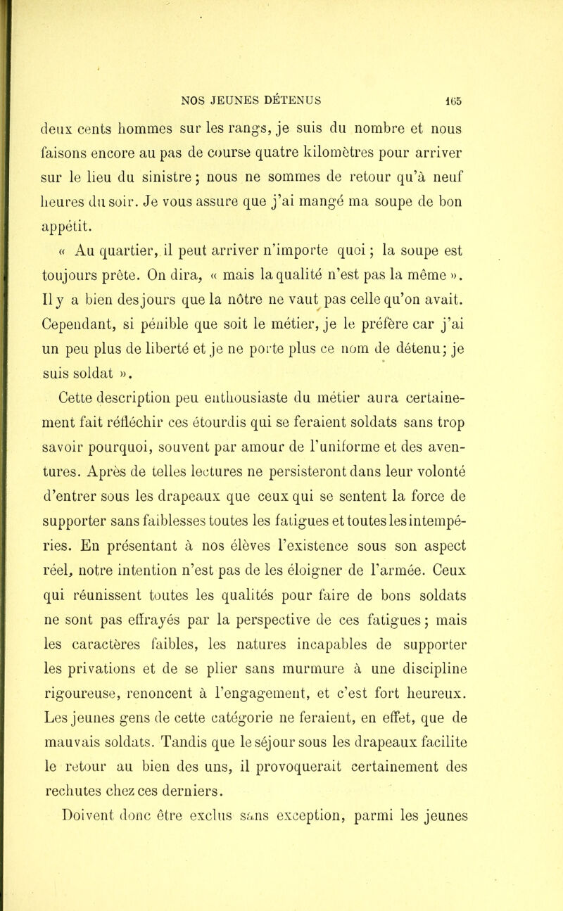 deux cents hommes sur les rangs, je suis du nombre et nous faisons encore au pas de course quatre kilomètres pour arriver sur le lieu du sinistre ; nous ne sommes de retour qu’à neuf heures du soir. Je vous assure que j’ai mangé ma soupe de bon appétit. « Au quartier, il peut arriver n’importe quoi ; la soupe est toujours prête. On dira, « mais la qualité n’est pas la même ». Il y a bien des jours que la nôtre ne vaut pas celle qu’on avait. Cependant, si pénible que soit le métier, je le préfère car j’ai un peu plus de liberté et je ne porte plus ce nom de détenu; je suis soldat ». Cette description peu enthousiaste du métier aura certaine- ment fait réfléchir ces étourdis qui se feraient soldats sans trop savoir pourquoi, souvent par amour de l’uniforme et des aven- tures. Après de telles lectures ne persisteront dans leur volonté d’entrer sous les drapeaux que ceux qui se sentent la force de supporter sans faiblesses toutes les fatigues et toutes les intempé- ries. En présentant à nos élèves l’existence sous son aspect réel, notre intention n’est pas de les éloigner de l’armée. Ceux qui réunissent toutes les qualités pour faire de bons soldats ne sont pas effrayés par la perspective de ces fatigues ; mais les caractères faibles, les natures incapables de supporter les privations et de se plier sans murmure à une discipline rigoureuse, renoncent à l’engagement, et c’est fort heureux. Les jeunes gens de cette catégorie ne feraient, en effet, que de mauvais soldats. Tandis que le séjour sous les drapeaux facilite le retour au bien des uns, il provoquerait certainement des rechutes chez ces derniers. Doivent donc être exclus sans exception, parmi les jeunes