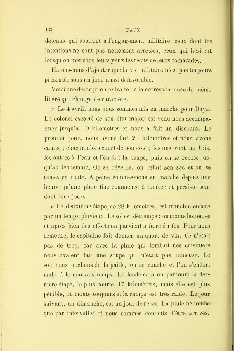détenus qui aspirent à rengagement militaire, ceux dont les intentions ne sont pas nettement arretées, ceux qui hésitent lorsqu’on met sous leurs yeux les récits de leurs camarades. Hàtons-nous d’ajouter que la vie militaire n’est pas toujours présentée sous un jour aussi défavorable. Voici une description extraite de la correspondance du même libéré qui change de caractère. « Le 4 avril, nous nous sommes mis en marche pour Daya. Le colonel escorté de son état major est venu nous accompa- gner jusqu’à 10 kilomètres et nous a fait un discours. Le premier jour, nous avons fait 25 kilomètres et nous avons campé ; chacun alors court de son côté ; les uns vont au bois, les autres à l’eau et l’on fait la soupe, puis on se repose jus- qu’au lendemain. On se réveille, on refait son sac et on se remet en route. A peine sommes-nous en marche depuis une heure qu’une pluie fine commence à tomber et persiste pen- dant deux jours. « La deuxième étape, de 28 kilomètres, est franchie encore par un temps pluvieux. Le sol est détrempé ; on monte les tentes et après bien des efforts on parvient à faire du feu. Pour nous remettre, le capitaine fait donner un quart de vin. Ce n’était pas de trop, car avec la pluie qui tombait nos cuisiniers nous avaient fait une soupe qui n’était pas fameuse. Le soir nous touchons de la paille, on se couche et l’on s’endort malgré le mauvais temps. Le lendemain on parcourt la der- nière étape, la plus courte, 17 kilomètres, mais elle est plus pénible, on monte toujours et la rampe est très raide. Le jour suivant, un dimanche, est un jour de repos. La pluie ne tombe que par intervalles et nous sommes contents d’être arrivés.