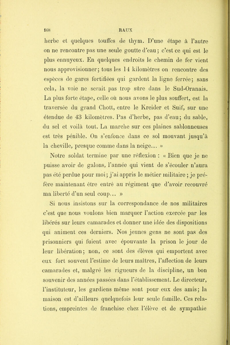 herbe et quelques touffes de thym. D’une étape à l’autre on ne rencontre pas une seule goutte d’eau ; c’est ce qui est le plus ennuyeux. En quelques endroits le chemin de fer vient nous approvisionner; tous les 14 kilomètres on rencontre des espèces de gares fortifiées qui gardent la ligne ferrée; sans cela, la voie ne serait pas trop sûre dans le Sud-Oranais. La plus forte étape, celle où nous avons le plus souffert, est la traversée du grand Chott, entre le Kreider et Suif, sur une étendue de 43 kilomètres. Pas d’herbe, pas d’eau; du sable, du sel et voilà tout. La marche sur ces plaines sablonneuses est très pénible. On s’enfonce dans ce sol mouvant jusqu’à la cheville, presque comme dans la neige... » Notre soldat termine par une réflexion : « Bien que je ne puisse avoir de galons, l’année qui vient de s’écouler n’aura pas été perdue pour moi; j’ai appris le métier militaire ; je pré- fère maintenant être entré au régiment que d’avoir recouvré ma liberté d’un seul coup... » Si nous insistons sur la correspondance de nos militaires c’est que nous voulons bien marquer l’action exercée par les libérés sur leurs camarades et donner une idée des dispositions qui animent ces derniers. Nos jeunes gens ne sont pas des prisonniers qui fuient avec épouvante la prison le jour de leur libération; non, ce sont des élèves qui emportent avec eux fort souvent l’estime de leurs maîtres, l’afiection de leurs camarades et, malgré les rigueurs de la discipline, un bon souvenir des années passées dans l’établissement. Le directeur, l’instituteur, les gardiens même sont pour eux des amis; la maison est d’ailleurs quelquefois leur seule famille. Ces rela- tions, empreintes de franchise chez l’élève et de sympathie