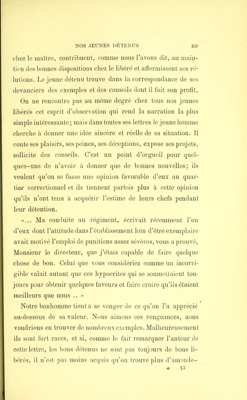 chez le maître, contribuent, comme nous l’avons dit, au main- tien des bonnes dispositions chez le libéré et affermissent ses ré- lutions. Lejeune détenu trouve dans la correspondance de ses devanciers des exemples et des conseils dont il fait son profit. On ne rencontre pas au même degré chez tous nos jeunes libérés cet esprit d’observation qui rend la narration la plus simple intéressante ; mais dans toutes ses lettres le jeune homme cherche à donner une idée sincère et réelle de sa situation. Il conte ses plaisirs, ses peines, ses déceptions, expose ses projets, sollicite des conseils. C’est un point d’orgueil pour quel- ques-uns de n’avoir à donner que de bonnes nouvelles; ils veulent qu’on se fasse une opinion favorable d’eux au quar- tier correctionnel et ils tiennent parfois plus à cette opinion qu’ils n’ont tenu à acquérir l’estime de leurs chefs pendant leur détention. «... Ma conduite au régiment, écrivait récemment l’un d’eux dont l’attitude dans l’établissement loin d’être exemplaire avait motivé l’emploi de punitions assez sévères, vous a prouvé, Monsieur le directeur, que j’étais capable de faire quelque chose de bon. Celui que vous considériez comme un incorri- gible valait autant que ces hypocrites qui se soumettaient tou- jours pour obtenir quelques faveurs et faire croire qu’ils étaient meilleurs que nous .. » Notre bonhomme tient à se venger de ce qu’on l’a apprécié au-dessous de sa valeur. Nous aimons ces vengeances, nous voudrions en trouver de nombreux exemples. Malheureusement ils sont fort rares, et si, comme le fait remarquer l’auteur de cette lettre, les bons détenus ne sont pas toujours de bons li- bérés, il n’est pas moins acquis qu’on trouve plus d’amende- ♦ 13