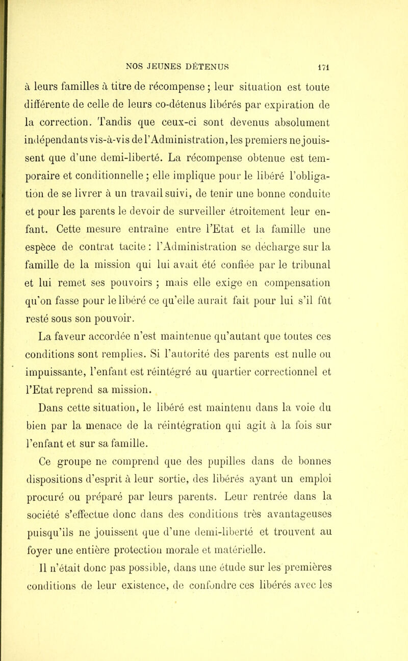 à leurs familles à titre de récompense ; leur situation est toute différente de celle de leurs co-détenus libérés par expiration de la correction. Tandis que ceux-ci sont devenus absolument indépendants vis-à-vis de l’Administration, les premiers ne jouis- sent que d’une demi-liberté. La récompense obtenue est tem- poraire et conditionnelle ; elle implique pour le libéré l’obliga- tion de se livrer à un travail suivi, de tenir une bonne conduite et pour les parents le devoir de surveiller étroitement leur en- fant. Cette mesure entraîne entre TEtat et la famille une espèce de contrat tacite : l’Administration se décharge sur la famille de la mission qui lui avait été confiée par le tribunal et lui remet ses pouvoirs ; mais elle exige en compensation qu’on fasse pour le libéré ce qu’elle aurait fait pour lui s’il fût resté sous son pouvoir. La faveur accordée n’est maintenue qu’autant que toutes ces conditions sont remplies. Si l’autorité des parents est nulle ou impuissante, l’enfant est réintégré au quartier correctionnel et l’Etat reprend sa mission. Dans cette situation, le libéré est maintenu dans la voie du bien par la menace de la réintégration qui agit à la fois sur l’enfant et sur sa famille. Ce groupe ne comprend que des pupilles dans de bonnes dispositions d’esprit à leur sortie, des libérés ayant un emploi procuré ou préparé par leurs parents. Leur rentrée dans la société s’effectue donc dans des conditions très avantageuses puisqu’ils ne jouissent que d’une demi-liberté et trouvent au foyer une entière protection morale et matérielle. Il n’était donc pas possible, dans une étude sur les premières conditions de leur existence, de confondre ces libérés avec les