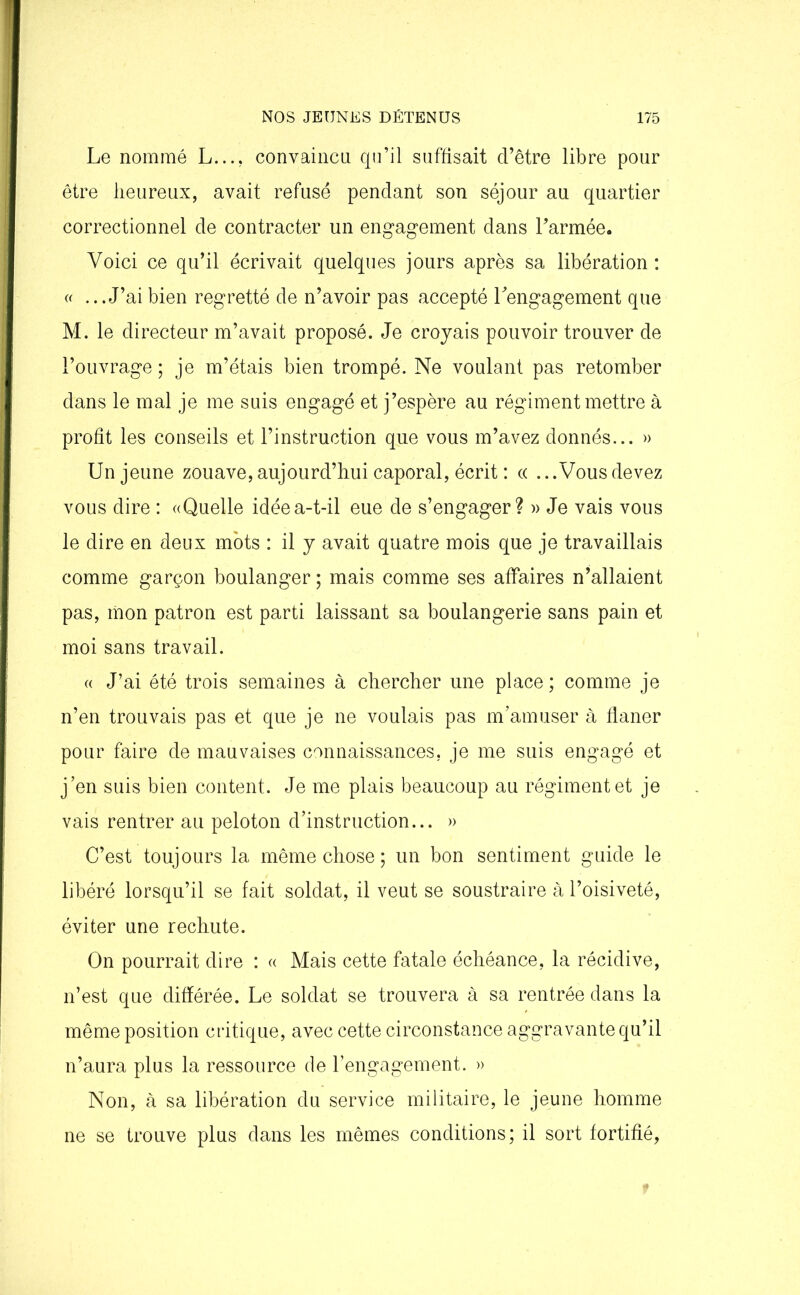 Le nommé L..., convaincu qu’il suffisait d’être libre pour être heureux, avait refusé pendant son séjour au quartier correctionnel de contracter un engagement dans l’armée. Voici ce qu’il écrivait quelques jours après sa libération : « ...J’aibien regretté de n’avoir pas accepté l’engagement que M. le directeur m’avait proposé. Je croyais pouvoir trouver de l’ouvrage; je m’étais bien trompé. Ne voulant pas retomber dans le mal je me suis engagé et j’espère au régiment mettre à profit les conseils et l’instruction que vous m’avez donnés... » Un jeune zouave,aujourd’hui caporal, écrit : « ...Vousdevez vous dire : «Quelle idée a-t-il eue de s’engager? » Je vais vous le dire en deux mots : il y avait quatre mois que je travaillais comme garçon boulanger ; mais comme ses affaires n’allaient pas, mon patron est parti laissant sa boulangerie sans pain et moi sans travail. « J’ai été trois semaines à chercher une place ; comme je n’en trouvais pas et que je ne voulais pas m’amuser à flâner pour faire de mauvaises connaissances, je me suis engagé et j’en suis bien content. Je me plais beaucoup au régiment et je vais rentrer au peloton d’instruction... » C’est toujours la même chose; un bon sentiment guide le libéré lorsqu’il se fait soldat, il veut se soustraire à l’oisiveté, éviter une rechute. On pourrait dire : « Mais cette fatale échéance, la récidive, n’est que différée. Le soldat se trouvera à sa rentrée dans la même position critique, avec cette circonstance aggravante qu’il n’aura plus la ressource de l’engagement. » Non, à sa libération du service militaire, le jeune homme ne se trouve plus dans les mêmes conditions; il sort fortifié,