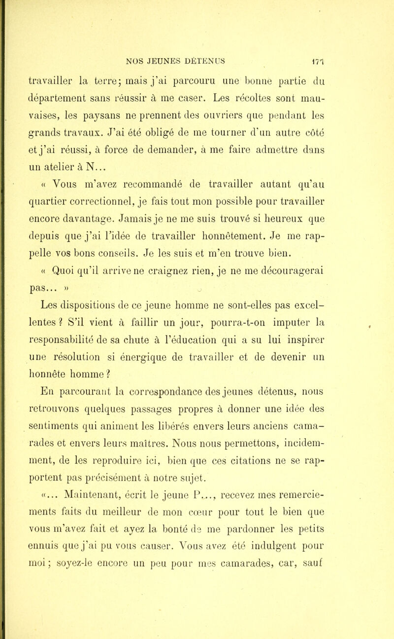 travailler la terre; mais j’ai parcouru une bonne partie du département sans réussir à me caser. Les récoltes sont mau- vaises, les paysans ne prennent des ouvriers que pendant les grands travaux. J’ai été obligé de me tourner d’nn autre côté et j’ai réussi, à force de demander, à me faire admettre dans un atelier à N... « Vous m’avez recommandé de travailler autant qu’au quartier correctionnel, je fais tout mon possible pour travailler encore davantage. Jamais je ne me suis trouvé si heureux que depuis que j’ai l’idée de travailler honnêtement. Je me rap- pelle vos bons conseils. Je les suis et m’en trouve bien. « Quoi qu’il arrive ne craignez rien, je ne me découragerai pas... » Les dispositions de ce jeune homme ne sont-elles pas excel- lentes ? S’il vient à faillir un jour, pourra-t-on imputer la responsabilité de sa chute à l’éducation qui a su lui inspirer une résolution si énergique de travailler et de devenir un honnête homme? En parcourant la correspondance des jeunes détenus, nous retrouvons quelques passages propres à donner une idée des sentiments qui animent les libérés envers leurs anciens cama- rades et envers leurs maîtres. Nous nous permettons, incidem- ment, de les reproduire ici, bien que ces citations ne se rap- portent pas précisément à notre sujet. «... Maintenant, écrit le jeune P.,.., recevez mes remercie- ments faits du meilleur de mon cœur pour tout le bien que vous m’avez fait et ayez la bonté de me pardonner les petits ennuis que j’ai pu vous causer. Vous avez été indulgent pour moi ; soyez-le encore un peu pour mes camarades, car, sauf